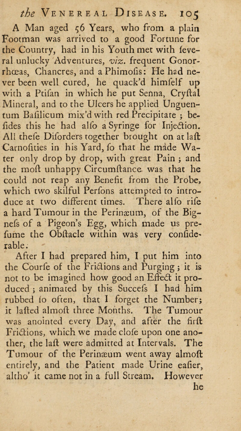 A Man aged 56 Years, who from a plain Footman was arrived to a good Fortune for the Country, had in his Youth met with feve- ral unlucky Adventures, viz. frequent Gonor¬ rhoeas, Chancres, and aPhimofis: He had ne¬ ver been well cured, he quack’d himfelf up with a Ptifan in which he put Senna, Cryftal Mineral, and to the Ulcers he applied Unguen- tum Bafilicum mix’d with red Precipitate ; be- fides this he had alfo a Syringe for Injedion. All thefe Diforders together brought on at laft Carnofities in his Yard, fo that he made Wa¬ ter only drop by drop, with great Pain ; and the mod unhappy Circumftance was that he could not reap any Benefit from the Probe, which two skilful Perfons attempted to intro¬ duce at two different times. There alfo rife a hard Tumour in the Perinacum, of the Big— nefs of a Pigeon’s Egg, which made us pre¬ fume the Obftacle within was very confide* rable. After I had prepared him, I put him into the Courfe of the Fridions and Purging; it is not to be imagined how good an Efted it pro¬ duced ; animated by this Succefs I had him rubbed fo often, that I forget the Number; it lafted almoft three Months. The Tumour was anointed every Day, and after the firft Fridions, which we made clofe upon one ano¬ ther, the laft were admitted at Intervals. The Tumour of the Perinaeum went away almoft entirely, and the Patient made Urine eafier, altho’ it came not in a full Stream. However he