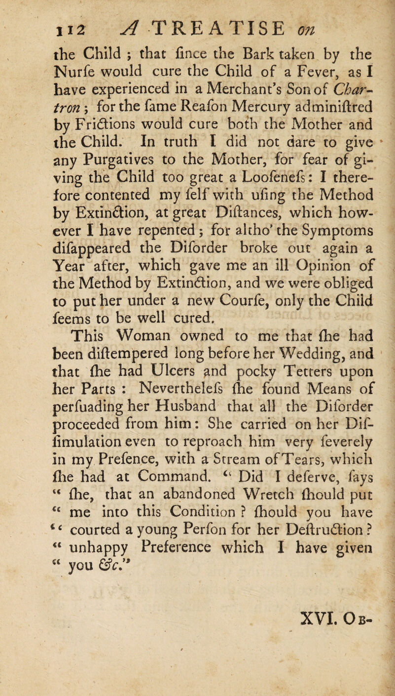 the Child ; that fince the Bark taken by the Nurfe would cure the Child of a Fever, as I have experienced in a Merchant's Son of Char- iron; for the fame Reafon Mercury adminiftred by Fri&ions would cure both the Mother and the Child. In truth I did not dare to give any Purgatives to the Mother, for fear of gi¬ ving the Child too great a Loofenefs: I there¬ fore contented my ielf with ufing the Method by Extin&ion, at great Diftances, which how¬ ever I have repented ; for altho’ the Symptoms difappeared the Diforder broke out again a Year after, which gave me an ill Opinion of the Method by Extinction, and we were obliged to put her under a new Courfe, only the Child fee ms to be well cured; This Woman owned to me that (he had been diftempered long before her Wedding, and that fhe had Ulcers and pocky Tetters upon her Parts : Neverthelefs (he found Means of perfuading her Husband that all the Diforder proceeded from him: She carried on her Dif- fimulation even to reproach him very feverely in my Prefence, with a Stream ofTears, which file had at Command. c' Did I deferve, fays u fhe, that an abandoned Wretch fhould put €c me into this Condition ? fhould vou have j courted a young Perfon for her Deftrudtion? “ unhappy Preference which I have given a you &c.”