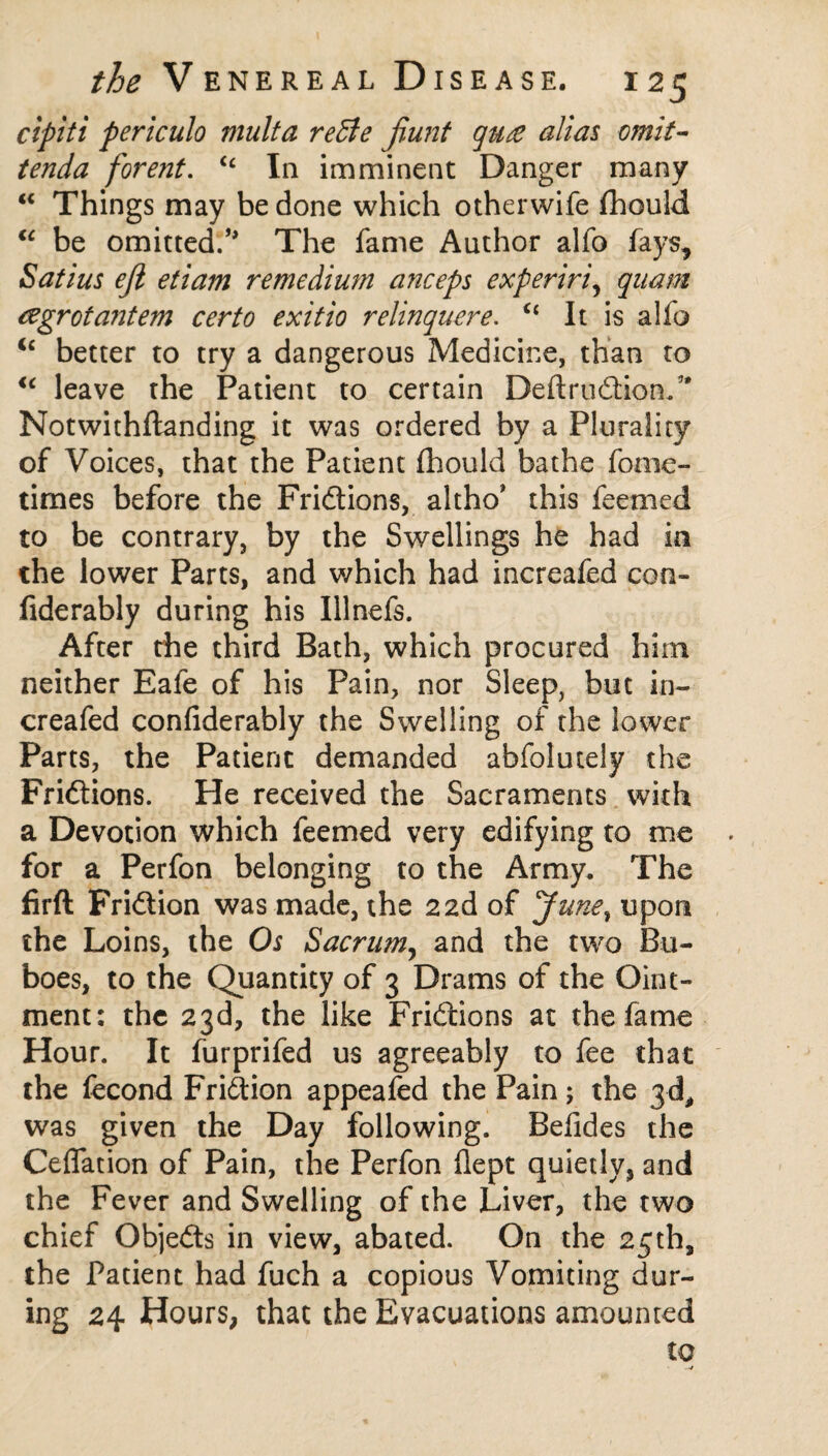 cipiti periculo multa reBe Jiunt qu£ alias omit- tenda forent. “ In imminent Danger many “ Things may be done which otherwife fhould “ be omitted.’* The fame Author alfo fays, Satins eft etiam remedium anceps experiri, quam agrotantem certo exitio relinquere. u It is alfo u better to try a dangerous Medicine, than to u leave the Patient to certain Deftrudtion/' Notwithftanding it was ordered by a Plurality of Voices, that the Patient (hould bathe fome- times before the Fridtions, altho’ this feenied to be contrary, by the Swellings he had in the lower Parts, and which had increafed con- fiderably during his Illnefs. After the third Bath, which procured him neither Eafe of his Pain, nor Sleep, but in¬ creafed confiderably the Swelling of the lower Parts, the Patient demanded abfolutely the Fridtions. He received the Sacraments with a Devotion which feemed very edifying to me for a Perfon belonging to the Army. The firft Fridtion was made, the 22d of June, upon the Loins, the Os Sacrum, and the two Bu¬ boes, to the Quantity of 3 Drams of the Oint¬ ment: the 23d, the like Fridtions at the fame Hour. It furprifed us agreeably to fee that the fecond Fridtion appeafed the Pain; the 3d, was given the Day following. Befides the Ceifation of Pain, the Perfon flept quietly, and the Fever and Swelling of the Liver, the two chief Objedts in view, abated. On the 25th, the Patient had fuch a copious Vomiting dur¬ ing 24 Hours, that the Evacuations amounted