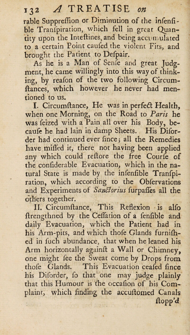 rable Suppreffion or Diminution of the infenfi- ble Tranfpiration, which fell in great Quan¬ tity upon the Inteftines, and being accumulated to a certain Point caufed the violent Fits, and brought the Patient to Defpair. As he is a Man of Senfe and great Judg¬ ment, he came willingly into this way of think¬ ing, by reafon of the two following Circum- ftances, which however he never had men¬ tioned to us. I. Circumftance, He was in perfedl Health, when one Morning, on the Road to Paris he was feized with a Pain all over his Body, be- caufe he had lain in damp Sheets. His Difor- der had continued ever fince ; all the Remedies have miffed it, there not having been applied any which could reftore the free Courfe of the confiderable Evacuation, which in the na¬ tural State is made by the infenfible Tranfpi¬ ration, which according to the Obfervations and Experiments of Sanffiorius furpafles all the others together. II. Circumftance, This Reflexion is alfo ftrengthned by the Ceffation of a fenfible and daily Evacuation, which the Patient had in his Arm-pits, and which thofe Glands furnifh- ed in fuch abundance, that when he leaned his Arm horizontally againft a Wall or Chimney, one might fee the Sweat come by Drops from thofe Glands. This Evacuation ceafed fince his Diforder, fo that ’one may judge plainly that this Humour is the occaflon of his Com¬ plaint, which finding the accuftomed Canals flopp’d