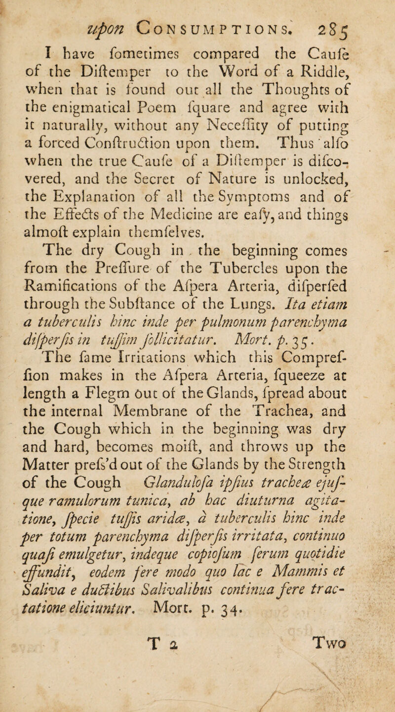 I have fometimes compared the Caufe of the Diftemper to the Word of a Riddle, when that is found out all the Thoughts of the enigmatical Poem fquare and agree with it naturally, without any Neceffity of putting a forced Conflru&ion upon them. Thus 'alfo when the true Caufe of a Diftemper is difco- vered, and the Secret of Nature is unlocked, the Explanation of all the Symptoms and of the Effects of the Medicine are eafy, and things almoft explain themfelves. The dry Cough in . the beginning comes from the Preffure of the Tubercles upon the Ramifications of the Afpera Arteria, difperfed through the Subftance of the Lungs. Ita etiam a tuberculis bine hide per pulmonum parenchyma difperfis in tujjim follicitatur. Mort.p.x 5. The fame Irritations which this Compref- fion makes in the Afpera Arteria, fqueeze at length a Flegrn out of the Glands, fpread about the internal Membrane of the Trachea, and the Cough which in the beginning was dry and hard, becomes moift, and throws up the Matter prefs’d out of the Glands by the Strength of the Cough Glandulofa ipjius tracheae ejuf- que ramulorum tunica, ab hac diuturna agita- tione, fpecie tujjis aridee, d tuberculis hinc hide per totum parenchyma difperfis irritata, continuo quaf emulgetur, indeque copiofum ferum quotidie ejfundity eodem fere modo quo lac e Mammis et Saliva e du&ibus Salivalibus continua fere trac- tatione eliciuntur, Mort. p. 34. T a Two