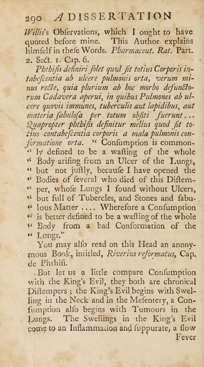 Willis s Obfervadons, which I ought to have quoted before mine. This Author explains himfelf in thefe Words. Pharma,cent, Rat. Part. 2. Sedt. i. Cap. 6. Phthijis definiri filet quod fit tot his Corporis in¬ tab ef cent i a ab ulcere pulmonis orta> verum mi¬ nus redie, quia plurium ab hoc morbo defunffo- rum Cad aver a aperitif in quibus Pulmones ab ul¬ cere quovis immunes, tuberculis aut lapidibus, aut materia fabulofa per toturn objiti fuerunt. .. fpuapropter phthifis definitur melius quod fit to- this contabeficentia corporis a mala pulmonis con- fiormatione orta. ic Confumption is common- £C }y defined to be a wafting of the whole 45 Body ariftng from an Ulcer of the Lungs, “ but not juftly, becaufe I have opened the Bodies of feveral who died of this Diftem- r t€ per, whofe Lungs I found without Ulcers, a but full of Tubercles, and Stones and fabu- lous Matter .... Wherefore a Confumption is better defined to be a wafting of the whole *c Body from a bad Conformation of the “ Lungs/' You may alfo read on this Head an anony¬ mous Book? in titled. River ins reformat us} Cap., de Phthifi. .But let us a little compare Confumption with the King's Evil, they both are chronical Diftempers ; the King's Evil begins with Swel¬ ling in the Neck and in the Mefentery, a Con¬ fumption alfo begins with Tumours in the Lungs. The Swellings in the King's Evil com? to an Inflammation and fuppurate, a flow Fever