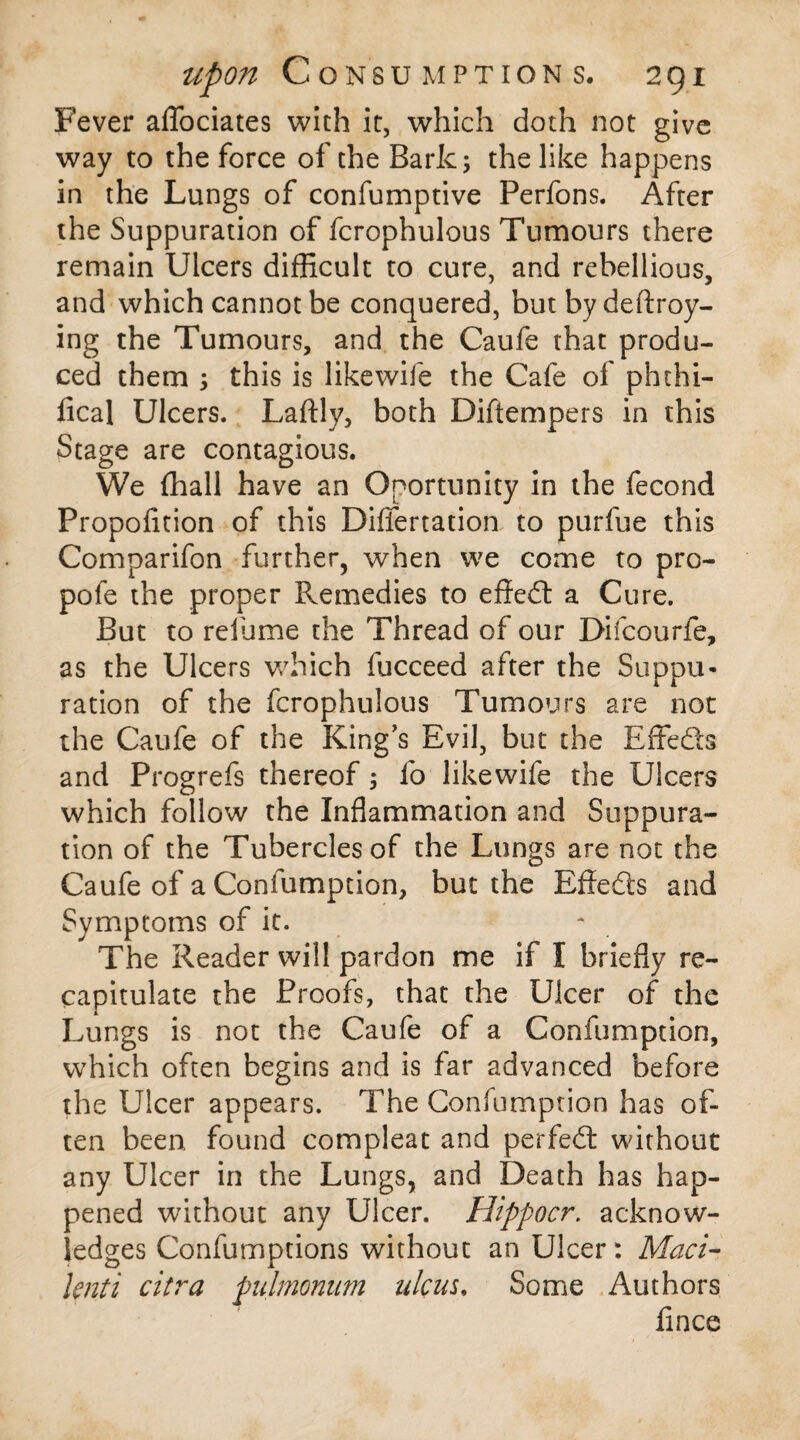 Fever aflociates with it, which doth not give way to the force of the Bark; the like happens in the Lungs of confumptive Perfons. After the Suppuration of fcrophulous Tumours there remain Ulcers difficult to cure, and rebellious, and which cannot be conquered, but by deftroy- ing the Tumours, and the Caufe that produ¬ ced them ; this is likewife the Cafe of phthi- fical Ulcers. Laftly, both Diftempers in this Stage are contagious. We (hall have an Oportunity in the fecond Propofition of this Differtation to purfue this Comparifon further, when we come to pro- pofe the proper Remedies to effed a Cure. But to relume the Thread of our Difcourfe, as the Ulcers which fucceed after the Suppu¬ ration of the fcrophulous Tumours are not the Caufe of the King’s Evil, but the Effeds and Progrefs thereof; fo likewife the Ulcers which follow the Inflammation and Suppura¬ tion of the Tubercles of the Lungs are not the Caufe of a Confumption, but the Effeds and Symptoms of it. The Reader will pardon me if I briefly re¬ capitulate the Proofs, that the Ulcer of the Lungs is not the Caufe of a Confumption, which often begins and is far advanced before the Ulcer appears. The Confumption has of¬ ten been, found compleat and perfed without any Ulcer in the Lungs, and Death has hap¬ pened without any Ulcer. Hippocr. acknow¬ ledges Confumptions without an Ulcer: Maci- lenti citra pulmonum ulcus. Some Authors fince