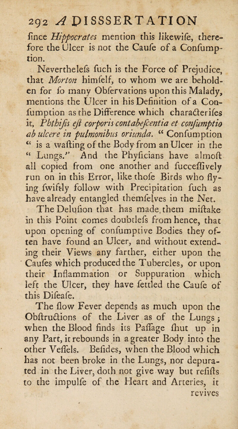 fince Hippocrates mention this likewife, there¬ fore the Ulcer is not the Caufe of a Confump- tion. Neverthelefs fuch is the Force of Prejudice, that Morton himfelf, to whom we are behold¬ en for fo many Obfervations upon this Malady, mentions the Ulcer in his Definition of a Coo- fumption as the Difference which charaderifes it, Phthijis ejl corporis contabefcentia et confumptio ab ulcere in pulmonibus oriunda. u Con fumption is a wafting of the Body from an Ulcer in the <c Lungs/’ And the Phyficians have alrnoft all copied from one another and fucceffively run on in this Error, like thofe Birds who fly¬ ing fwift-ly follow with Precipitation fuch as have already entangled themfelves in the Net. The Deluiion that has made, them miftake in this Point comes doubdefs from hence9 that upon opening of confumptive Bodies they of¬ ten have found an Ulcer, and without extend¬ ing their Views any farther, either upon the Caufes which produced the Tubercles, or upon their Inflammation or Suppuration which left the Ulcer, they have fettled the Caufe of this Difeafe. The flow Fever depends as much upon the Obftrudions of the Liver as of the Lungs when the Blood finds its Paffage fhut up in any Part, it rebounds in a greater Body into the other Veflels. Befides, when the Blood which has not been broke in the Lungs, nor depura¬ ted in the Liver, doth not give way but refifts to the impulfe of the Heart and Arteries, it revives !