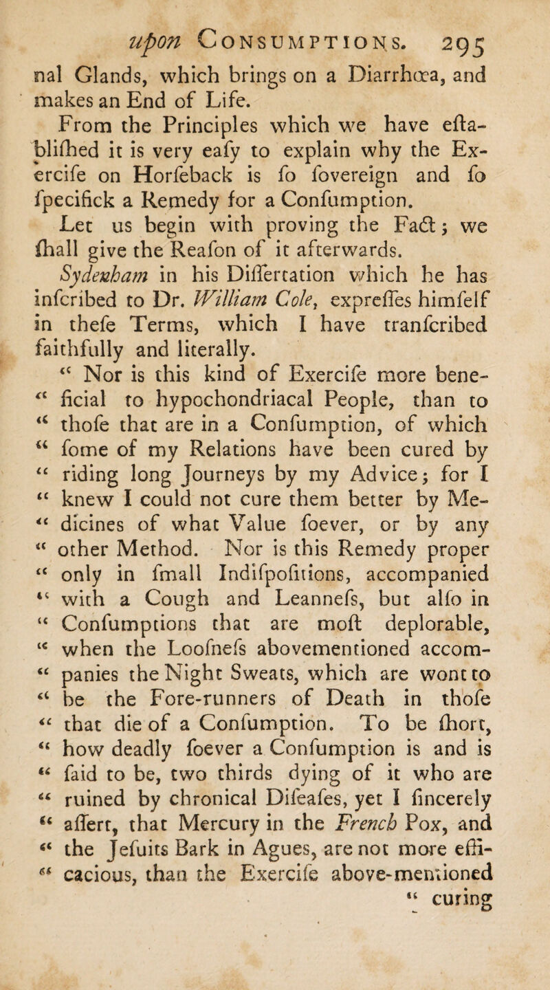 nal Glands, which brings on a Diarrhoea, and makes an End of Life. From the Principles which we have efta- bliflhed it is very eafy to explain why the Ex- ercife on Horfeback is fo fovereign and fo fpecifick a Remedy for a Confumption. Let us begin with proving the Fadt; we {hall give the Reafon of it afterwards. Sydenham in his Differtation which he has inferibed to Dr. William Cole, expreffes himfeif in thefe Terms, which I have tranferibed faithfully and literally. <c Nor is this kind of Exercife more bene- “ ficial to hypochondriacal People, than to u thofe that are in a Confumption, of which u fome of my Relations have been cured by “ riding long Journeys by my Advice; for I “ knew I could not cure them better by Me- “ dicines of what Value foever, or by any “ other Method. Nor is this Remedy proper <c only in fmall Indifpofitions, accompanied 4C with a Cough and Leannefs, but alfo in “ Confumptions that are mod deplorable, l< when the Loofnefs abovementioned accom- “ panies the Night Sweats, which are wont to “ be the Fore-runners of Death in thofe “ that die of a Confumption. To be fhort, “ how deadly foever a Confumption is and is “ faid to be, two thirds dying of it who are 64 ruined by chronical Difeafes, yet I fincerely u affert, that Mercury in the French Pox, and “ the Jefuits Bark in Agues, are not more efii- ** cacious, than the Exercife above-mentioned “ curing