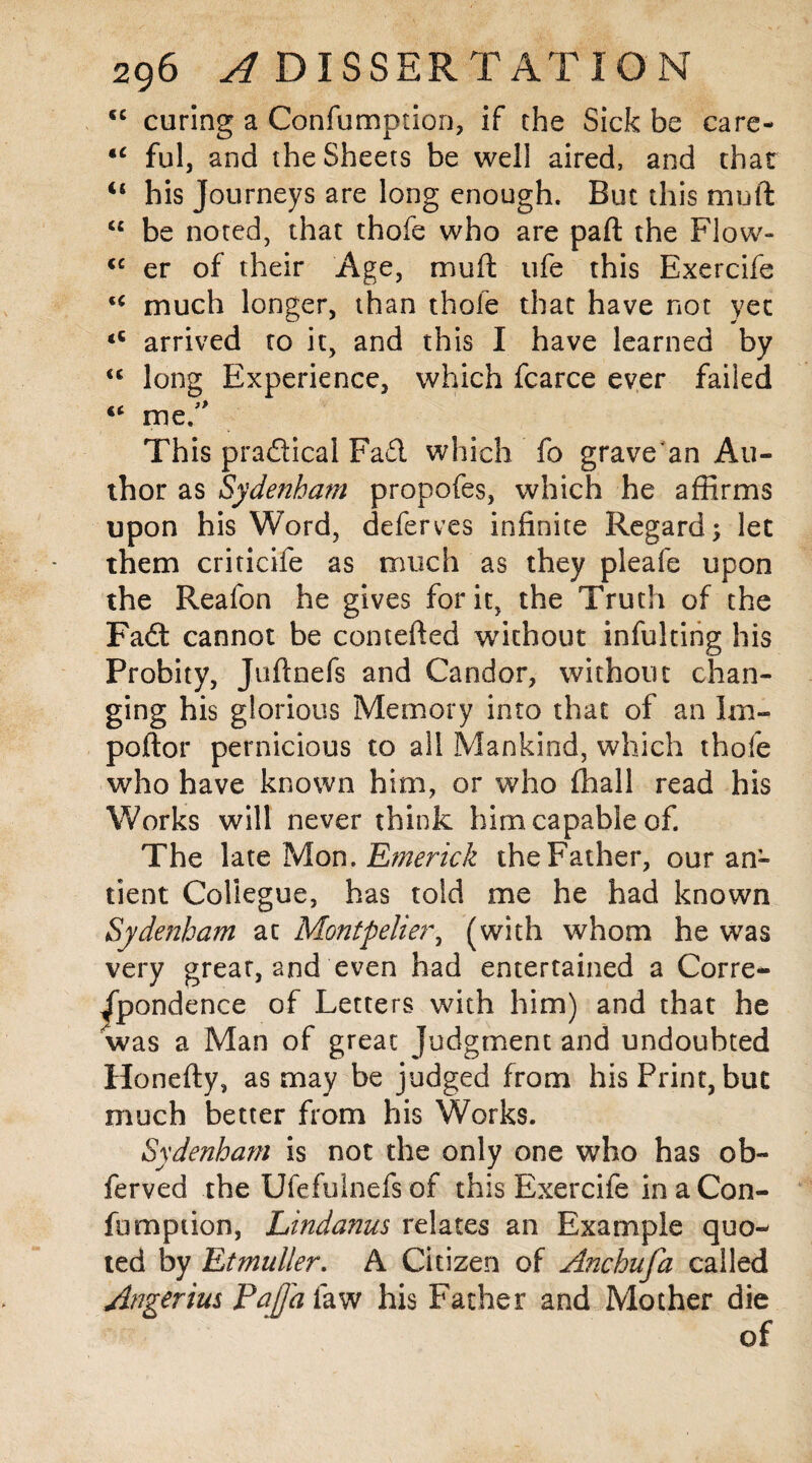 (( cc 296 ^ DISSERTATION curing a Confumption, if the Sick be care- *c ful, and the Sheets be well aired, and that “ his Journeys are long enough. But this mutt <c be noted, that thofe who are pad: the Flow- <c er of their Age, muft ufe this Exercife u much longer, than thofe that have not yet arrived to it, and this I have learned by long Experience, which fcarce ever failed me. This practical Fa£l which fo grave'an Au¬ thor as Sydenham propofes, which he affirms upon his Word, deferves infinite Regard; let them criticife as much as they pleafe upon the Reafon he gives for it, the Truth of the Fa£t cannot be contefted without infulting his Probity, Juftnefs and Candor, without chan¬ ging his glorious Memory into that of an Im- poftor pernicious to all Mankind, which thofe who have known him, or who (hall read his Works will never think him capable of. The late Mon. Emerick the Father, our an- tient Coliegue, has told me he had known Sydenham at Montpelier, (with whom he was very great, and even had entertained a Corre¬ spondence of Letters with him) and that he was a Man of great Judgment and undoubted Honefty, as may be judged from his Print, but much better from his Works. Sydenham is not the only one who has ob- ferved the Ufefulnefs of this Exercife in a Con¬ firm p non, Lindanus relates an Example quo¬ ted by Etmuller. A Citizen of Anchufa called Angerim Pajfa law his Father and Mother die of