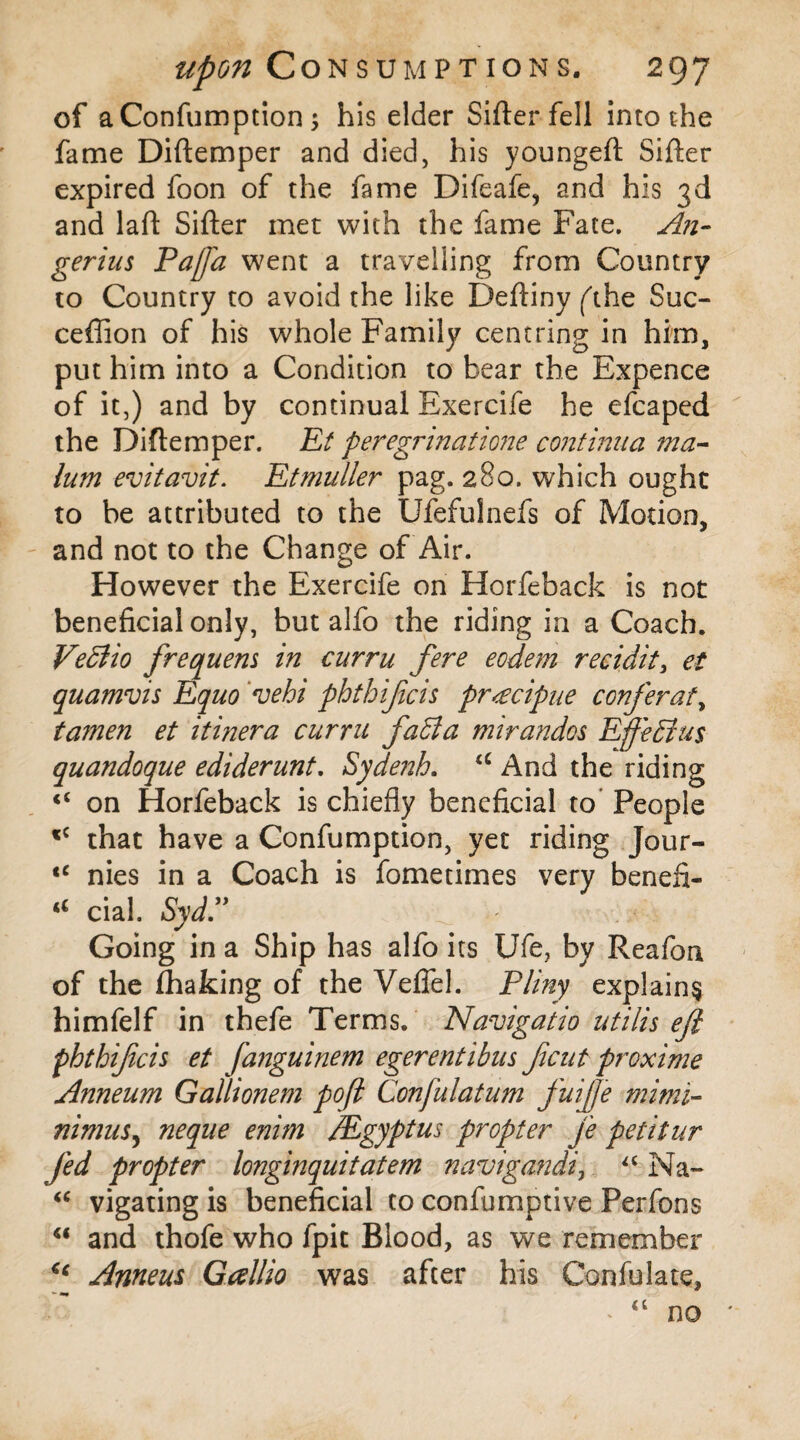 of aConfumption ; his elder Sifter fell into the fame Diftemper and died, his youngeft Sifter expired foon of the fame Difeafe, and his 3d and laft Sifter met with the fame Fate. An- gerius Pafa went a travelling from Country to Country to avoid the like Deftiny ft he Suc- ceffion of his whole Family centring in him, put him into a Condition to bear the Expence of it,) and by continual Exercife he efcaped the Diftemper. Et peregrinatio?7e continua ma¬ lum evitavit. Etmuller pag. 280. which ought to be attributed to the Ufefulnefs of Motion, and not to the Change of Air. However the Exercife on Horfeback is not beneficial only, but alfo the riding in a Coach. VeBio frequem in curru fere eodem recidit, et quamvis Equo *vehi phthifcis pr<ecipue conferat, tamen et itinera curru faBa mirandos Eff'eBus quandoque ediderunt. Syde?2h. <c And the riding “ on Horfeback is chiefly beneficial to People cC that have a Confumption, yet riding Jour- tc nies in a Coach is fometimes very beneft- a cial. Syd.” _ - Going in a Ship has alfo its Ufe, by Reafon of the (haking of the Veflel. Pliny explains himfelf in thefe Terms. Navigaiio utilis eft phthifcis et fanguinem egerentibus ficut proxime Anneum Gallionem poft Confuiatum fuijfe mimi- nimus, neque enim Mgyptus propter je petitur fed propter longinquitatem navigandi, “ Na- “ vigating is beneficial to confumptive Perfons  and thofe who fpit Blood, as we remember u Anneus Gallio was after his Confulate, * <c no *