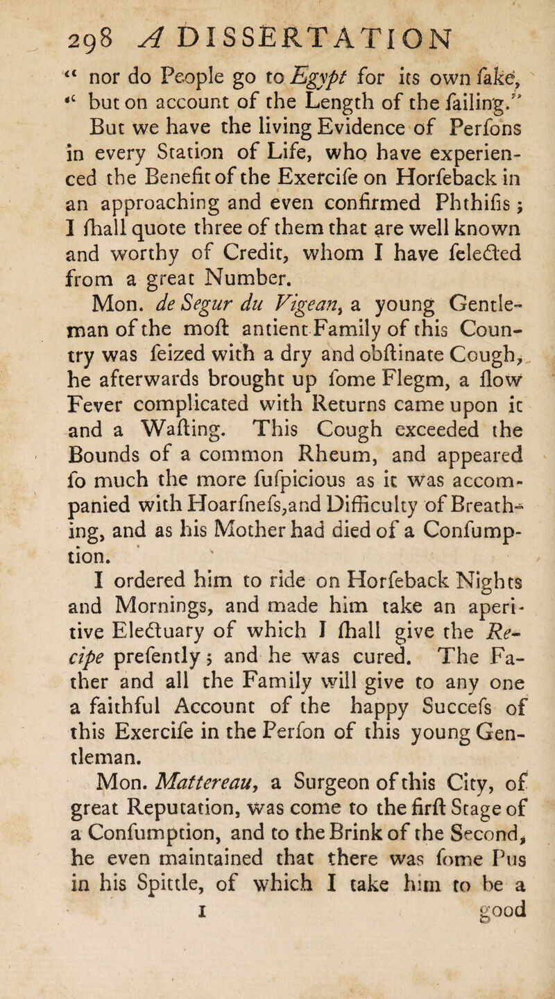 “ nor do People go to Egypt for its own fake, <c but on account of the Length of the failing/ But we have the living Evidence of Perfons in every Station of Life, who have experien¬ ced the Benefit of the Exercife on Horfeback in an approaching and even confirmed Phthifis; I ihall quote three of them that are well known and worthy of Credit, whom I have feleded from a great Number. Mon. de Segur du Vigean, a young Gentle¬ man of the molt antienc Family of this Coun¬ try was feized with a dry and obftinate Cough, he afterwards brought up fome Flegm, a flow Fever complicated with Returns came upon it and a Wafting. This Cough exceeded the Bounds of a common Rheum, and appeared fo much the more fufpicious as it was accom¬ panied with Hoarfnefs,and Difficulty of Breath¬ ing, and as his Mother had died of a Confump- tion. I ordered him to ride on Horfeback Nights and Mornings, and made him take an aperi¬ tive Eleduary of which I fhall give the Re¬ cipe prefemly ; and he was cured. The Fa¬ ther and all the Family will give to any one a faithful Account of the happy Succefs of this Exercife in the Perfon of this young Gen¬ tleman. Mon. Mattereau, a Surgeon of this City, of great Reputation, was come to the firft Stage of a Confumption, and to the Brink of the Second, he even maintained that there was fome Pus in his Spittle, of which I take him to be a I good