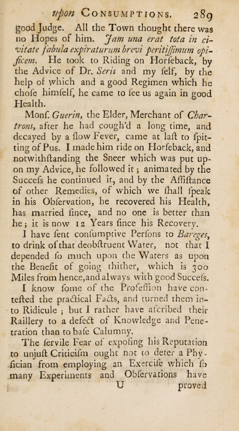 good Judge. All the Town thought there was no Hopes of him. ^Jam u?2a erat tota in ci- vitate fabala expiraturum brevi peritiffimum opi- jicem. He took to Riding on Horfeback, by the Advice of Dr. Seris and my felf, by the help of which and a good Regimen which he chofe himfelf, he came to fee us again in good Health. Monf. Guerin, the Elder, Merchant of Char- irons, after he had cough'd a long time, and decayed by a flow Fever, came at lad to fpit- ting of Pus. I made him ride on Horfeback, and notwithdanding the Sneer which was put up¬ on my Advice, he followed it; animated by the Succefs he continued it7 and by the Affidance of other Remedies, of which we (hall fpeak in his Obfervation, he recovered his Health, has married fince, and no one is better than he; it is now 12 Years fince his Recovery. I have fent confumptive Perfons to Bareges, to drink of that deobdruent Water, not that I depended fo much upon the Waters as upon the Benefit of going thither, which is 300 Miles from hence,and always with good Succefs. I know fome of the Profefiion have con- teded the practical Fads, and turned them in¬ to Ridicule ; but I rather have afcribed their Raillery to a defed of Knowledge and Pene¬ tration than tobafe Calumny. The fervile Fear of expofmg his Reputation to unjud Criticifm ought not to deter aPhy- fician from employing an Exercife which fo many Experiments and Obfervadons have U proved