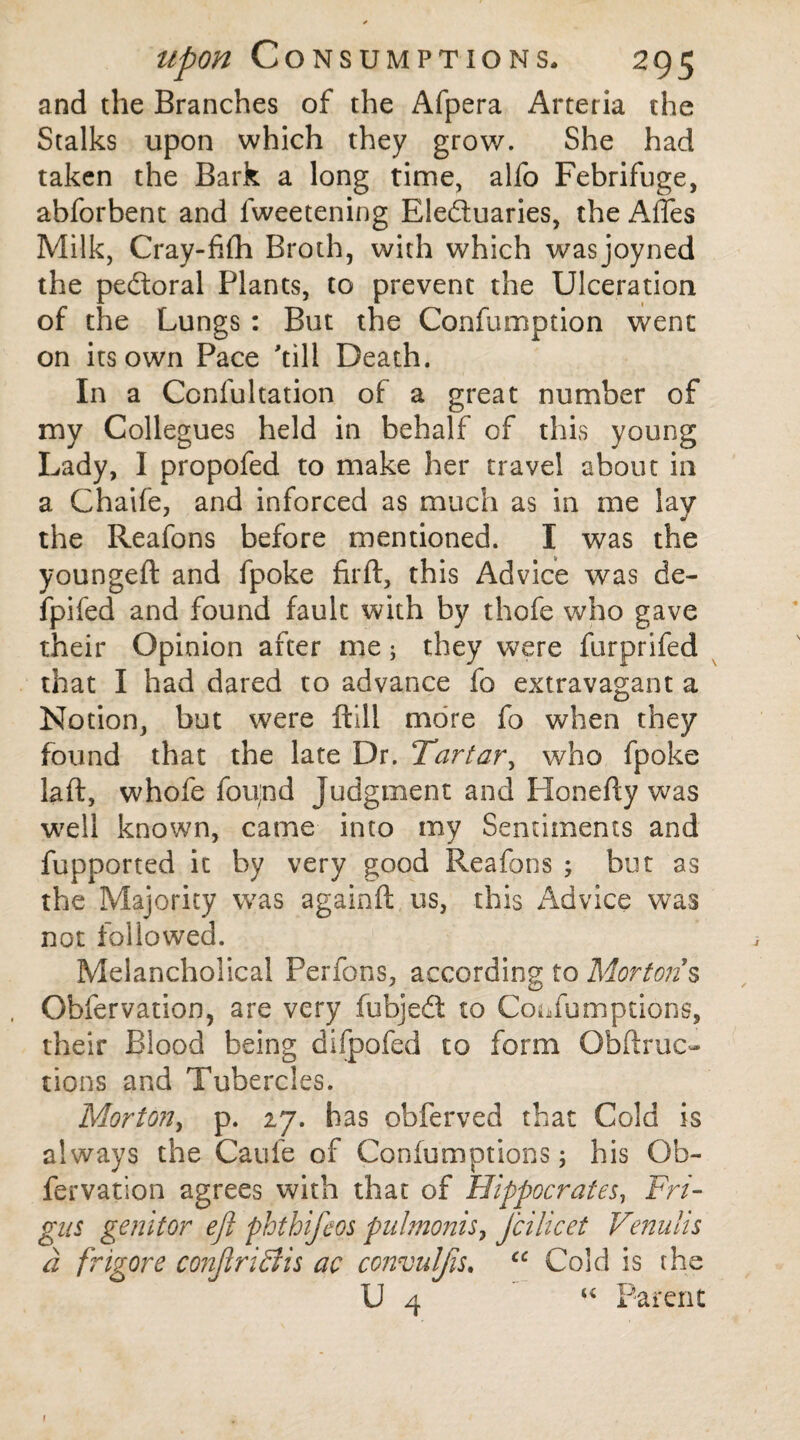 and the Branches of the Afpera Arteria the Stalks upon which they grow. She had taken the Bark a long time, alfo Febrifuge, abforbent and lweetening Electuaries, the Affes Milk, Cray-fifh Broth, with which wasjoyned the peCtoral Plants, to prevent the Ulceration of the Lungs : But the Confumption went on its own Pace 'till Death. In a Confutation of a great number of my Collegues held in behalf of this young Lady, I propofed to make her travel about in a Chaife, and inforced as much as in me lay the Reafons before mentioned. I was the youngeft and fpoke firft, this Advice was de~ fpifed and found fault with by thofe who gave their Opinion after me; they were furprifed that I had dared to advance fo extravagant a Notion, but were ftill more fo when they found that the late Dr. Tartar, who fpoke laft, whofe fou;nd Judgment and Ilonefty was well known, came into my Sentiments and fupported it by very good Reafons ; but as the Majority was againft us, this Advice was not followed. Melancholical Perfons, according to Mortons Obfervation, are very fubjeCt to CoiTumptions, their Blood being difpofed to form Obftruc- tions and Tubercles. Morton, p. 27. has obferved that Cold is always the Caule of Confumptions; his Ob¬ fervation agrees with that of Hippocrates, Fri- gns genitor eft phthifeos pulmonis, jcilicet Venulis a frigore conJiriStis ac convuljis. “ Cold is the U 4 u Parent 1