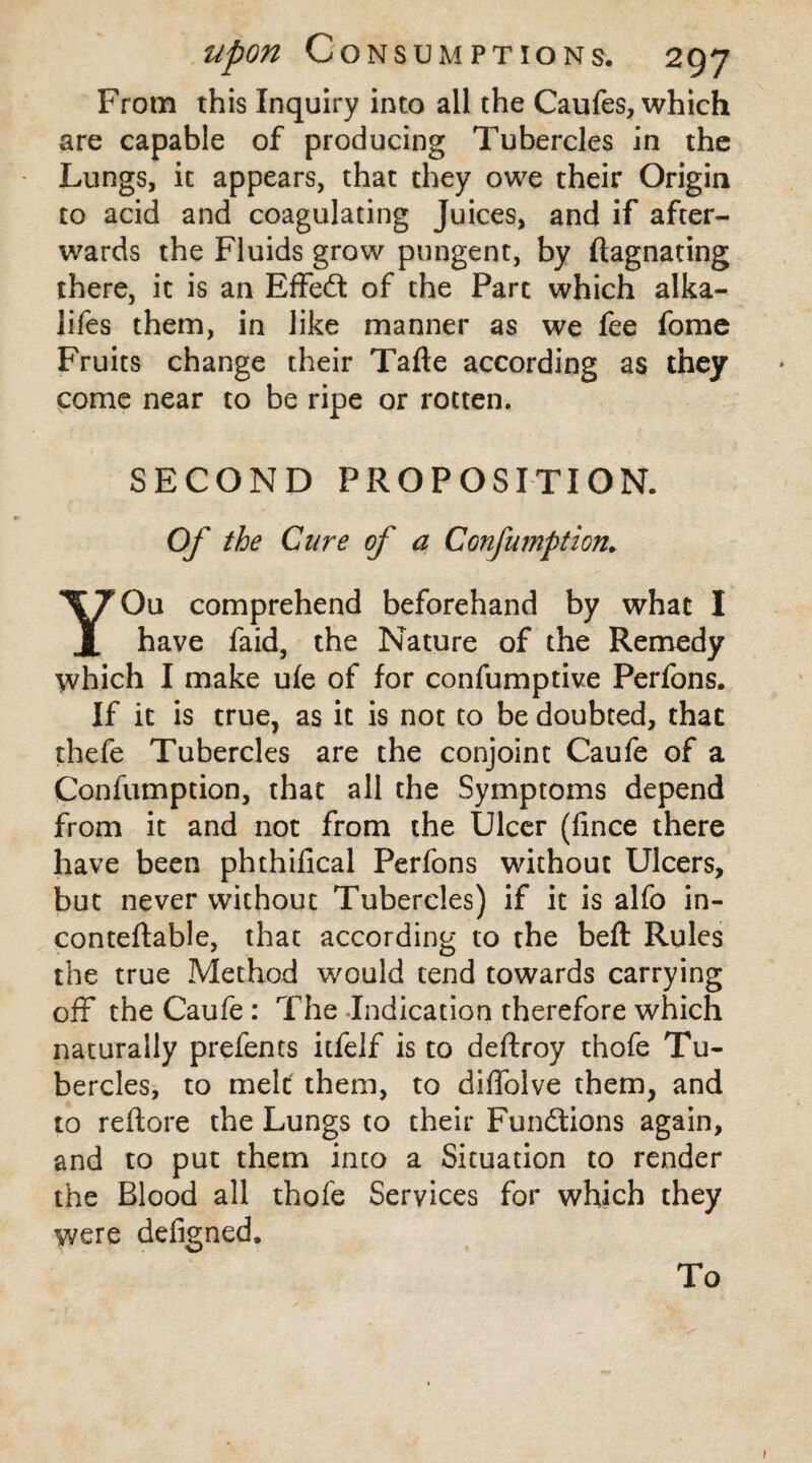 From this Inquiry into all the Caufes, which are capable of producing Tubercles in the Lungs, it appears, that they owe their Origin to acid and coagulating Juices, and if after¬ wards the Fluids grow pungent, by ftagnating there, it is an Effedt of the Parc which alka- lifes them, in like manner as we fee fome Fruits change their Tafte according as they come near to be ripe or rotten. SECOND PROPOSITION. Of the Cure of a CGnfumption. YOu comprehend beforehand by what I have faid, the Nature of the Remedy which I make ule of for confumptive Perfons. If it is true, as it is not to be doubted, that thefe Tubercles are the conjoint Caufe of a Confumption, that all the Symptoms depend from it and not from the Ulcer (fince there have been phthifical Perfons without Ulcers, but never without Tubercles) if it is alfo in- conteftable, that according to the beft Rules the true Method would tend towards carrying off the Caufe: The Indication therefore which naturally prefents itfelf is to deftroy thofe Tu¬ bercles, to melt them, to diffolve them, and to reftore the Lungs to their Functions again, and to put them into a Situation to render the Blood all thofe Services for which they were defigned. To