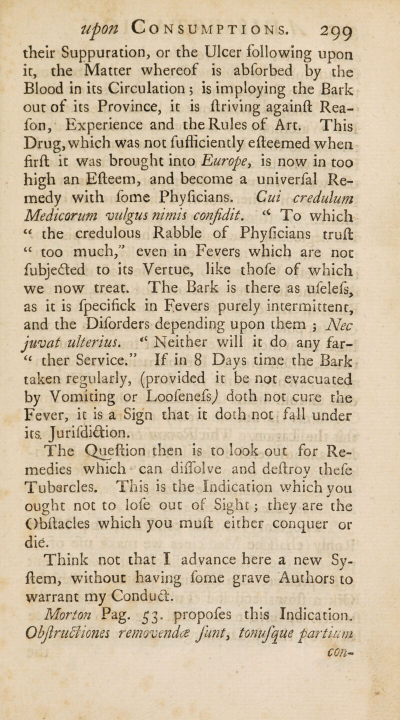 their Suppuration, or the Ulcer following upon it, the Matter whereof is abforbed by the Blood in its Circulation 5 is imploying the Bark out of its Province, it is ftriving againft Rea- fon. Experience and the Rules of Art. This Drug, which was not fufficiently efteemed when firfl it was brought into Europe, is now in too high an Efteem, and become a univerfal Re¬ medy with fome Phyficians. Gui credulum Medicorum vulgus nimis confidit. u To which “ the credulous Rabble of Phyficians truft “ too much,” even in Fevers which are not fubjedted to its Vertue, like thofe of which we now treat. The Bark is there as ufelefs, as it is fpecifick in Fevers purely intermittent, and the Diforders depending upon them 3 Nee juvat ulterius. <c Neither will it do any far- “ ther Service.’' If in 8 Days time the Bark taken regularly, (provided it be not evacuated by Vomiting or Loofenefs^ doth not cure the Fever, it is a Sign that it doth not fall under its. Jurifdiftion. The Queftion then is to look out for Re¬ medies which can diiTolve and dehroy thefe Tubercles. This is the Indication which you ought not to lofe out of Sight3 they are the Obitacles which you mu it either concjiier or die. Think not that I advance here a new Sy- flem, without having fome grave Authors to warrant my Conduct. Morton Pag. 53. propofes this Indication. Obflructiones removendez funty tonufque partium con-