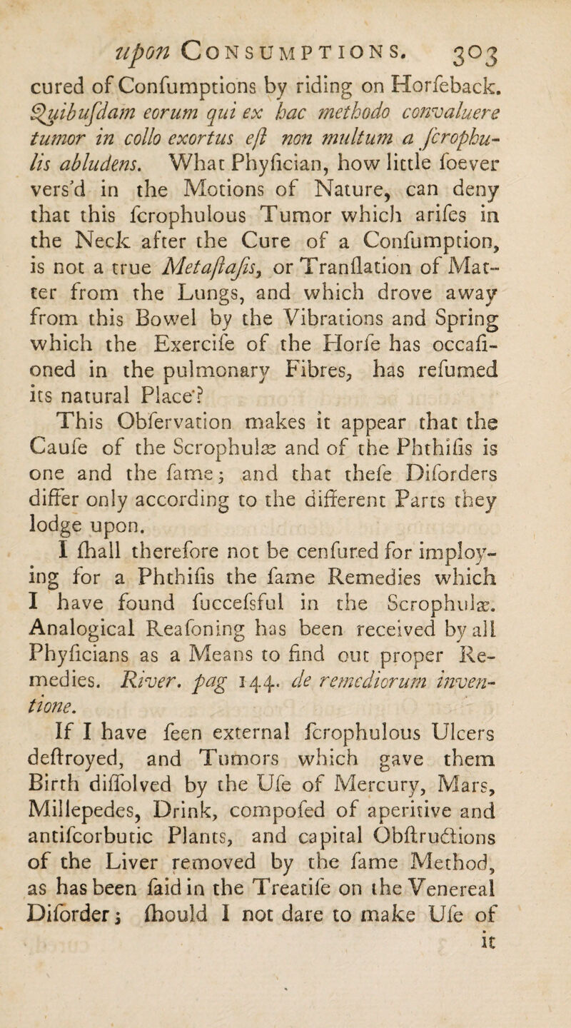 cured of Confumptions by riding on Horfeback. ^uibufdam eorum qui ex hac methodo convaluere tumor in collo exortus eft non multum a fcrophu- lis abludens. What Phyfician, how little foever vers'd in the Motions of Nature, can deny that this fcrophulous Tumor which arifes in the Neck after the Cure of a Confumption, is not a true Metaftajis, or Tranflation of Mat¬ ter from the Lungs, and which drove away from this Bowel by the Vibrations and Spring which the Exercife of the Horie has occafi- oned in the pulmonary Fibres, has refumed its natural Place*? This Obfervation makes it appear that the Caufe of the Scrophulae and of the Phthifis is one and the fame 5 and that thefe Diforders differ only according to the different Parts they lodge upon. I fhall therefore not be cenfur.ed for imply¬ ing for a Phthifis the fame Remedies which I have found fuccefsful in the Scrophulx. Analogical Reafoning has been received by alt Phyffcians as a Means to find out proper Re¬ medies. River, fag 144, de remediorum invert- tione. If I have feen external fcrophulous Ulcers deftroyed, and Tumors which gave them Birth diflolved by the Ufe of Mercury, Mars, Millepedes, Drink, compofed of aperitive and antifcorbutic Plants, and capital Obftrudions of the Liver removed by the fame Method, as has been faidin the Treatife on the Venereal Diforder 5 fhould 1 not dare to make Ufe of it