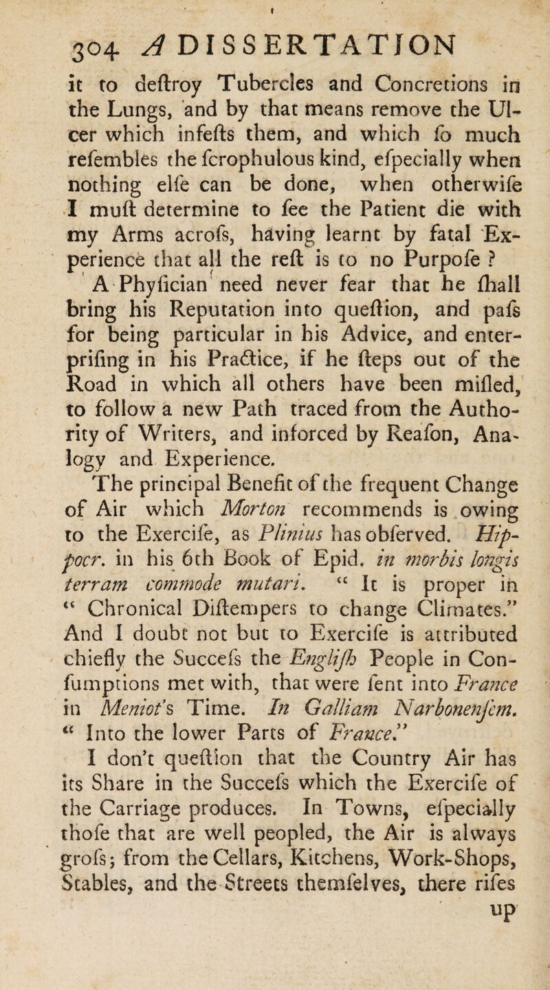 f 304 A DISSERTATION it to deftroy Tubercles and Concretions in the Lungs, and by that means remove the Ul¬ cer which infefts them, and which fo much refembles the fcrophulous kind, efpecially when nothing elfe can be done, when otherwife I muft determine to fee the Patient die with my Arms acrofs, having learnt by fatal Ex¬ perience that all the reft is to no Purpofe ? A Phyfician need never fear that he {hall bring his Reputation into queftion, and pafs for being particular in his Advice, and enter- prifing in his Practice, if he fteps out of the Road in which all others have been milled, to follow a new Path traced from the Autho¬ rity of Writers, and inforced by Reafon, Ana- logy and Experience. The principal Benefit of the frequent Change of Air which Morton recommends is owing to the Exercife, as Plinius has obferved. Hip- poor. in his 6th Book of Epid. in morbis longis terrain commode mutari. cc It is proper in “ Chronical Diftempers to change Climates.” And I doubt not but to Exercife is attributed chiefly the Succefs the Englijh People in Con- fumptions met with, that were lent into France in Meniot*s Time. In Galiiam Narbonenfem. tc Into the lower Parts of France” I don't queftion that the Country Air has its Share in the Succefs which the Exercife of the Carriage produces. In Towns, efpecially thofe that are well peopled, the Air is always grofs; from the Cellars, Kitchens, Work-Shops, Scabies, and the Streets themfelves, there rifes up