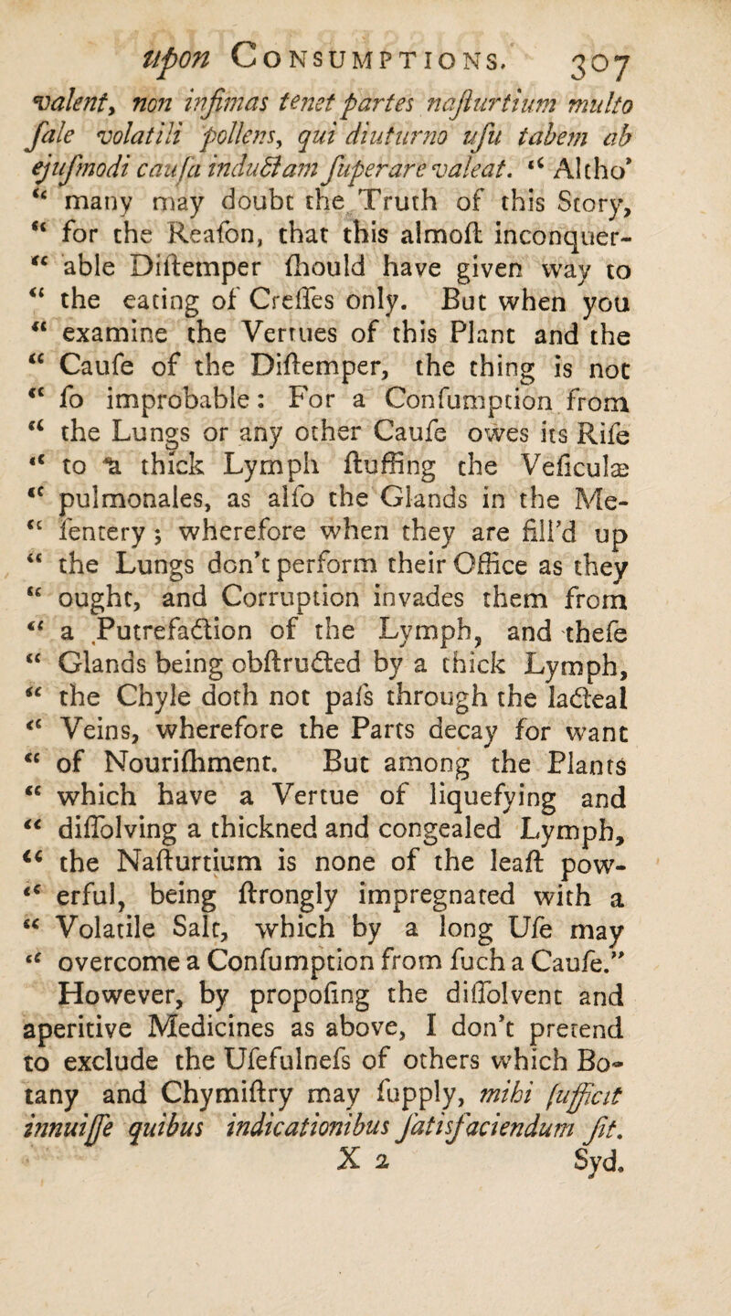 valent, non infimas tenet partes najlurtium mnlto fale volatili pollens, qui dint nr no ufu tabem ab ej nfmodi can fa indudlam fuperare valeat. tC Alt-ho* Cc many may doubt the Truth of this Story, “ for the Reafon, that this almoft inconquer- “ able Diftemper (hould have given way to “ the eating of Crefles only. But when you u examine the Verrues of this Plant and the “ Caufe of the Diftemper, the thing is not <c fo improbable: For a Confumption from a the Lungs or any other Caufe owes its Rife <c to thick Lymph fluffing the Veficulse <c pulmonales, as alfo the Glands in the Me- €c fentery; wherefore when they are fill’d up “ the Lungs don’t perform their Office as they ought, and Corruption invades them from “ a Putrefaction of the Lymph, and thefe “ Glands being obftrudted by a thick Lymph, “ the Chyle doth not pafs through the ladeal Veins, wherefore the Parts decay for want <c of Nourifhment. But among the Plants <c which have a Vertue of liquefying and €t diflolving a thickned and congealed Lymph, ic the Nafturtium is none of the leaft pow- <c erful, being ftrongly impregnated with a “ Volatile Salt, which by a long Ufe may tC overcome a Confumption from fuch a Caufe/’ However, by propofing the diflblvent and aperitive Medicines as above, I don’t pretend to exclude the Ufefulnefs of others which Bo¬ tany and Chymiftry may fupply, mihi (ufftcit innuijfie qui bus indie ationibus Jdtisfaciendum fit. X 2 Syd.