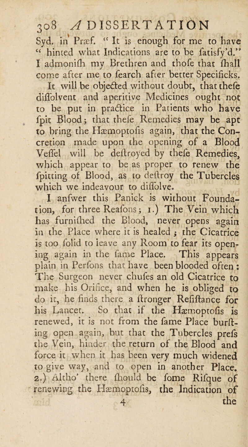 Syd. in Frxf. cc It is enough for me to have cc hinted what Indications are to be fatisfy’dV I admonifh my Brethren and thofe that (hall come after me to fearch after better Specificks. It will be objected without doubt, thatthefe diffolvent and aperitive Medicines ought not to be put in practice in Patients who have fpit Blood 5 that thefe Remedies may be apt to bring the Haernoptofis again, that the Con¬ cretion made upon the opening of a Blood Veffel will be deftroyed by thefe Remedies, which appear to be as proper to renew the fpitting of Blood, as to deftroy the Tubercles which we indeavour to diffoive. I anfwer this Panick is without Founda¬ tion, for three Reafons; i.) The Vein which has furnifhed the Blood, never opens again in the Place where it is healed $ the Cicatrice is too folid to leave any Room to fear its open- ing again in the fame Place. This appears plain in Perfons that have been blooded often : The Surgeon never chufes an old Cicatrice to make his Orifice, and when he is obliged to do it, he finds there a ftronger Refiftance for his Lancet. So that if the Haemoptofis is renewed, it is not from the fame Place bur IT ing open again, but that the Tubercles prefs the Vein, hinder the return of the Blood and force it when it has been very much widened to give way, and to open in another Place, 2.) Alclio* there fhould be fome Rifque of renewing the Btemoptofis, the Indication of 4 the