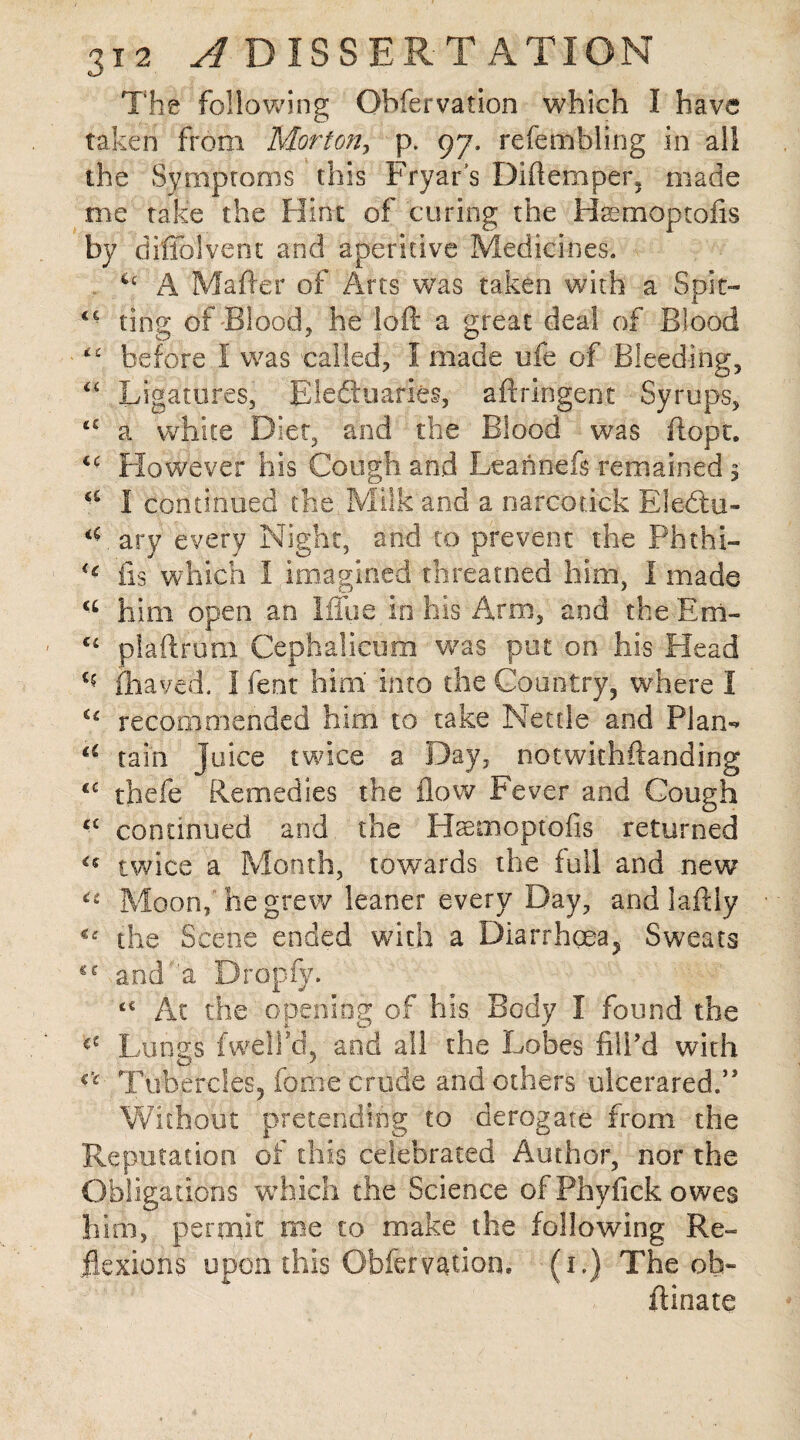 The following Obfervation which I have taken from Morton, p. 97. refembling in all the Symptoms this Fryar s Diftemper, made me take the Hint of coring the Haemoptofis by diffolyent and aperitive Medicines. A Matter of Arts was taken with a Spit— *■ ting of Blood, he loft a great deal of Blood before I was called, I made life of Bleeding, “ Ligatures, EleSoaries, aftringent Syrups, tc a white Dier, and the Blood was ftopt. u However his Cough and Leannefs remained 5 I continued the Milk and a narcotick Eledtu- T ary every Night, and to prevent the Phthi- fts which 1,imagined threatned him, I made him open an Iffue in his Arm, and theEm- u plaftrum Cephalieum was put on his Head c? fhaved. I fent him into the Country, where I C£ recommended him to take Nettle and Plan- a tain juice twice a Day, notwithftanding €£ thefe Remedies the flow Fever and Cough £C continued and the Hsemopt'ofis returned twice a Month, towards the full and new “ Moon, he grew leaner every Day, and laftly <£ the Scene ended with a Diarrhoea, Sweats and a Dropfy. Ac the opening of his Body I found the Lungs fwella, and all the Lobes fill’d with r£ Tubercles, forne crude and others ulcerared.” Without pretending to derogate from the Reputation of this celebrated Author, nor the Obligations which the Science of Phyfick owes him, permit me to make the following Re¬ flexions upon this Obfervation* (1.) The oh- ftinate