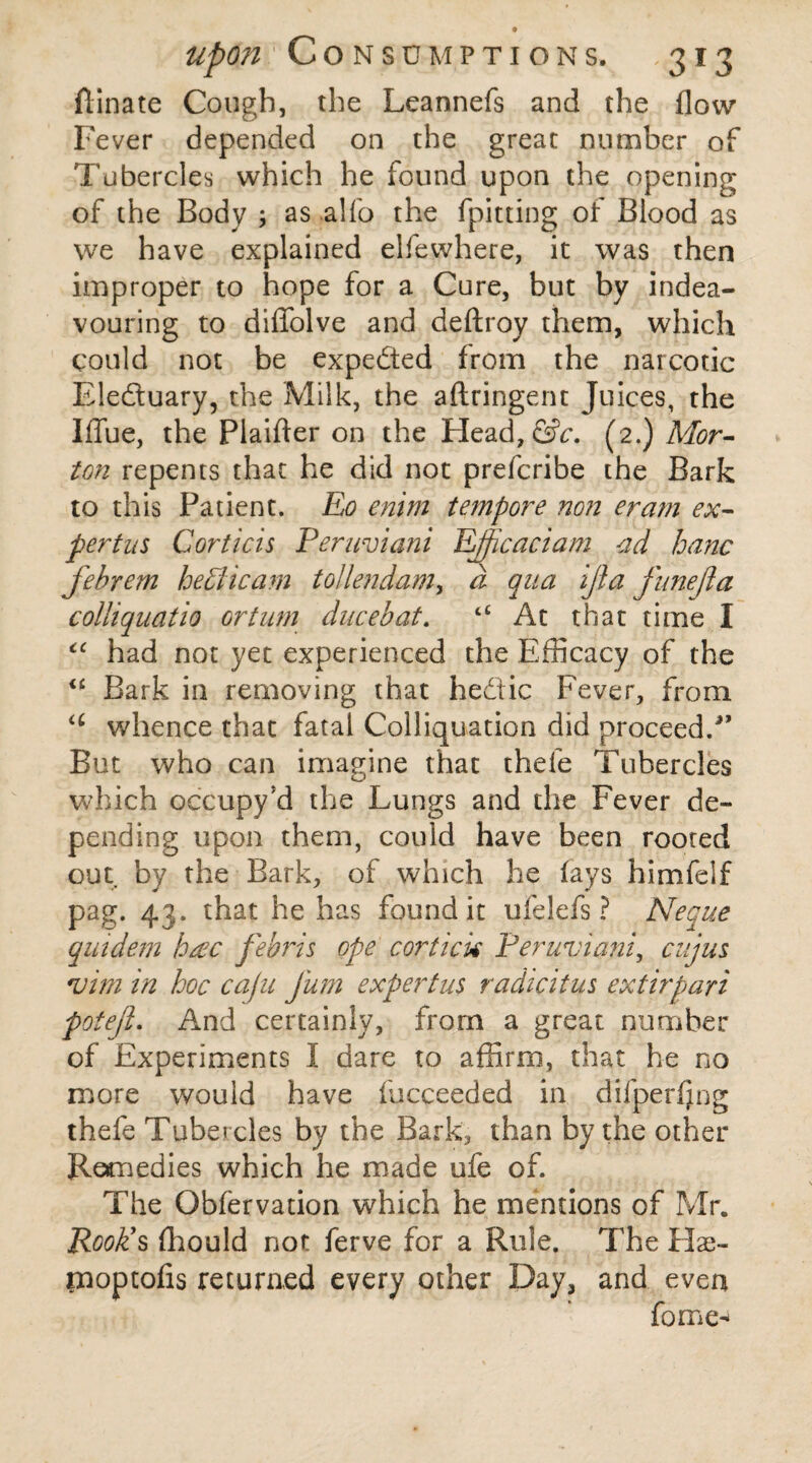 upon Consumptions. 313 ftinate Cough, the Leannefs and the flow Fever depended on the great number of Tubercles which he found upon the opening of the Body ; as alfo the fpitting of Blood as we have explained elfewhere, it was then improper to hope for a Cure, but by indea- vouring to diflolve and deftroy them, which could not be expedted from the narcotic Eledtuary, the Milk, the aftringent Juices, the Iflue, the Plaifter on the Head, GV. (2.) Mor¬ ton repents that he did not prefcribe the Bark to this Patient. Eo enim tempore non eram ex- pertns Corticis Peruviani JLfficaciam ad hanc fehrem he hi icam tolle?idam, d qua ijia funejia colli quatio or turn ducebat. t£ At that time I “ had not yet experienced the Efficacy of the <£ Bark in removing that hedtic Fever, from <c whence that fatal Colliquation did proceed/’ But who can imagine that thele Tubercles which occupy *d the Lungs and the Fever de¬ pending upon them, could have been rooted out by the Bark, of which he (ays himfelf pag. 43. that he has found it ufelefs ? Neque quidem hac febris ope cortick Peruviani, cuius vim in hoc cafu fum expert us radicitus ext irpari potejl. And certainly, from a great number of Experiments I dare to affirm, that he no more would have (ucceeded in difperfing thefe Tubercles by the Bark, than by the other Remedies which he made ufe of. The Obfervation which he mentions of Mr. Rook’s fhould not ferve for a Rule. The Hae- moptofis returned every other Day, and even fome-