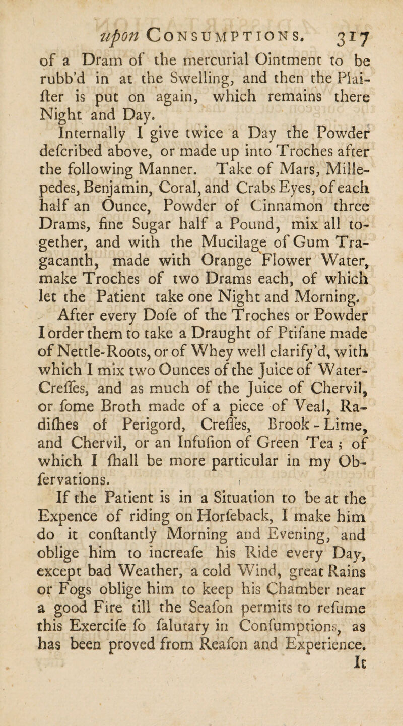 of a Dram of the mercurial Ointment to be rubb’d in at the Swelling, and then the Piai- fter is put on again, which remains there Night and Day. Internally I give twice a Day the Powder defcribed above, or made up into Troches after the following Manner. Take of Mars, Mille¬ pedes, Benjamin, Coral, and Crabs Eyes, of each half an Ounce, Powder of Cinnamon three Drams, fine Sugar half a Pound, mix all to¬ gether, and with the Mucilage of Gum Tra- gacanth, made with Orange Flower Water, make Troches of two Drams each, of which let the Patient take one Night and Morning. After every Dofe of the Troches or Powder I order them to take a Draught of Ptifane made of Nettle-Roots, or of Whey well clarify’d, with which I mix two Ounces of the juice of Water- Crefies, and as much of the juice of Chervil, or lome Broth made of a piece of Veal, Ra- difhes of Perigord, Creffes, Brook - Lime, and Chervil, or an Infufion of Green Tea of which I fhall be more particular in my Ob- fervations. > If the Patient is in a Situation to be at the Expence of riding on Horfeback, I make him do it conftantly Morning and Evening, and oblige him to increafe his Ride every Day, except bad Weather, a cold Wind, great Rains or Fogs oblige him to keep his Chamber near a good Fire till the Seafon permits to refume this Exercife fo falutary in Confumptions, as has been proved from Reafon and Experience. It