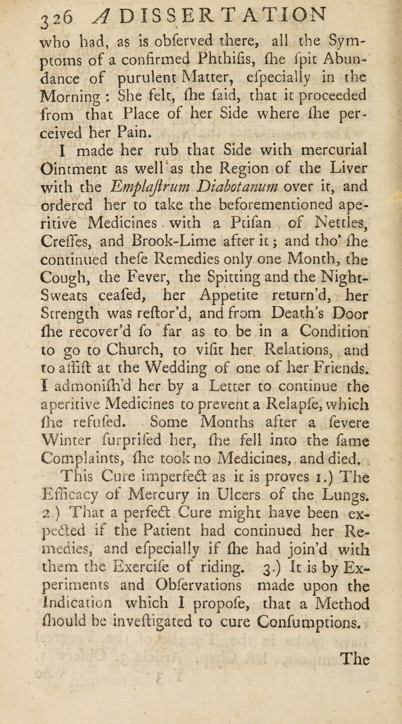 who had, as is obferved there, all the Sym¬ ptoms of a confirmed Phthifis, (lie fpit Abun¬ dance of purulent Matter, efpecially in the Morning : She felt, fhe faid, that it proceeded from that Place of her Side where (he per¬ ceived her Pain. I made her rub that Side with mercurial Ointment as well as the Region of the Liver with the Emplaftrum Diabotanum over it, and ordered her to take the beforementioned ape¬ ritive Medicines with a Pcifan of Nettles, CrefFes, and Brook-Lime after it; and tho* fhe continued thefe Remedies only one Month, the Cough, the Fever, the Spitting and the Night- Sweats ceafed, her Appetite return'd, her Strength was reflor’d, and from Death's Door (lie recover'd fo far as to be in a Condition to go to Church, to vifit her Relations, and to affift at the Wedding of one of her Friends. I admoniftfd her by a Letter to continue the aperitive Medicines to prevent a Relapfe, which file refofed. Some Months after a fevere Winter furprifed her, fhe fell into the fame Complaints, (he took no Medicines, and died. This Cure imperfedt as it is proves i.) The Efficacy of Mercury in Ulcers of the Lungs. 2.) That a perfedt Cure might have been ex- pedted if the Patient had continued her Re¬ medies, and efpecially if fhe had join'd with them the Exercife of riding. 3-) It is by Ex¬ periments and Obfervations made upon the Indication which I propofe, that a Method fiiould be inveftigated to cure Confumptions. The