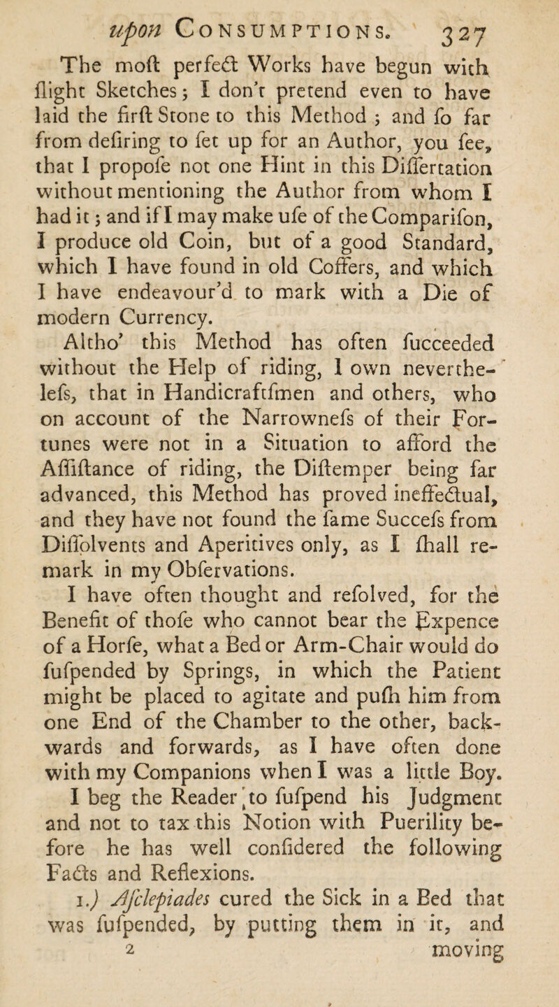 The mod perfect Works have begun with flight Sketches; I don’t pretend even to have laid the firft Stone to this Method 5 and fo far from deliring to fet up for an Author, you fee, that I propole not one Hint in this Differtation without mentioning the Author from whom I had it; and if I may make ufe of the Comparifon, I produce old Coin, but of a good Standard, which I have found in old Coffers, and which I have endeavour’d to mark with a Die of modern Currency. Altho’ this Method has often fucceeded without the Help of riding, 1 own neverthe- lefs, that in Handicraftfmen and others, who on account of the Narrownefs of their For¬ tunes were not in a Situation to afford the Affiftance of riding, the Diftemper being far advanced, this Method has proved ineffectual, and they have not found the fame Succefs from Diffolvents and Aperitives only, as I fhall re¬ mark in my Obfervations. * I have often thought and refolved, for the Benefit of thofe who cannot bear the Fxpeoce of a Horfe, what a Bed or Arm-Chair would do fufpended by Springs, in which the Patient might be placed to agitate and pufh him from one End of the Chamber to the other, back¬ wards and forwards, as I have often done with my Companions when I was a little Boy. I beg the Reader ’ to fufpend his Judgment and not to tax this Notion with Puerility be¬ fore he has well confidered the following Fads and Reflexions. 1.) Ajclepiades cured the Sick in a Bed that was fufpended, by putting them in it, and 2 moving