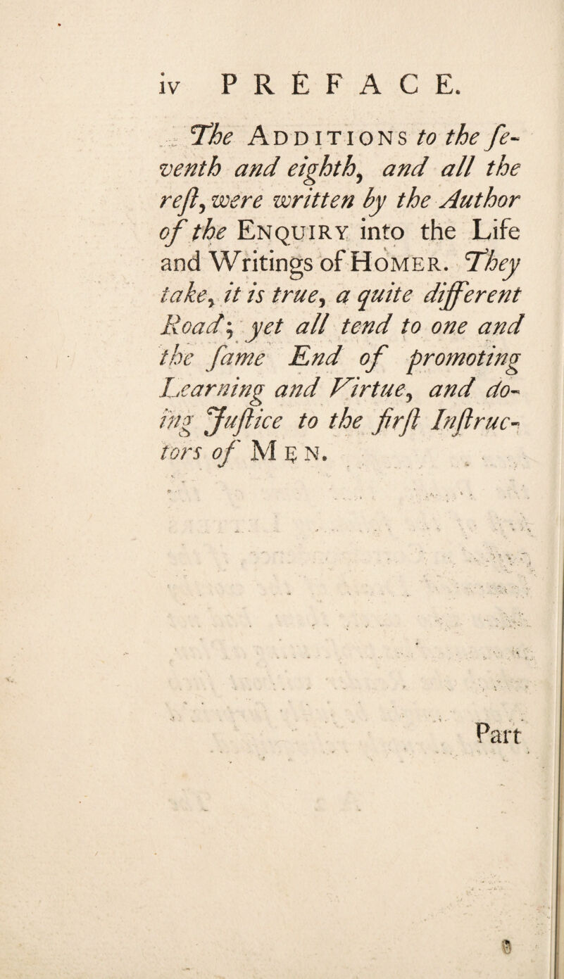 ..I- The Additions to the fe- venth and eighth, and all the reft, were written by the Author of the Enquiry into the Life and Writings of Homer. They take, it is true, a quite dijferent Road; yet all tend to one and 7< ^ ■«- ' the fame End of promoting Learning and Virtue, and do¬ ing fuftice to the firft Inftrue- tors of M 1? N. . . - .