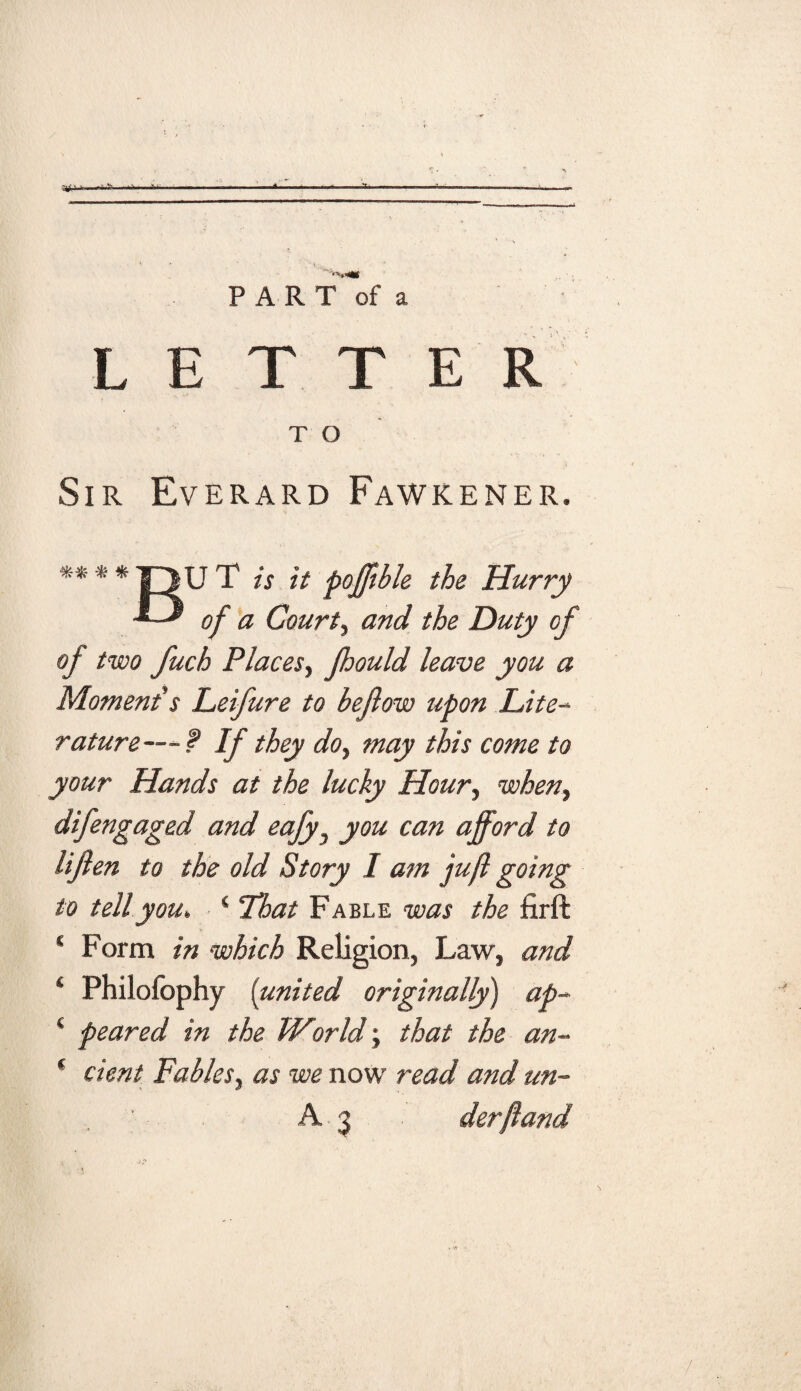 :'jj‘ • i > ■ ■' ■ ifc« - ■ —< ' PART of a LETTER T O Sir Everard Fawkener. ** * * |~1U T is it pofjtble the Hurry of a Courts and the Duty of of two fuch PlaceSy Jhould leave you a Moment's Leifure to bejlow upon Lite¬ rature---? If they doy may this come to your Hands at the lucky Houry wheny difengaged and eajy3 you can afford to lifien to the old Story I am juft going to tell you, 4 That Fable was the firft * Form in which Religion, Law, and ‘ Philofophy {united originally) ap- ‘ peared in the World; that the an- * cient Fables, as we now read and un- ' A3 derftand