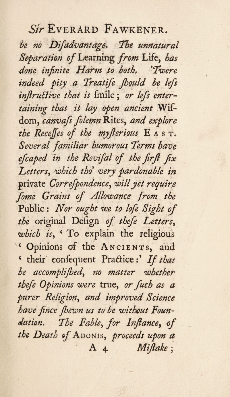 Sir Everard Fawkener. be no Difadvantage. The unnatural Separation of Learning from Life, has done infinite Harm to both, ’Twere indeed pity a Treatife jhould be lefs infiruSlive that it fmile; or lefs enter¬ taining that it lay open ancient Wif* dom, canvafs folemn Rites, and explore the Recejfes of the myjlerious East. Several familiar humorous Terms have efcaped in the Revifal of the firfi fix Letters, which tho very pardonable in private Correfpondence, will yet require fome Grains of Allowance from the Public: Nor ought we to lofe Sight of the original Defign of thefe Letters, which is, ‘ To explain the religious l,< Opinions of the Ancients, and 4 their eonfequent Pra&iceIf that be accomplished, no matter whether thefe Opinions were true, or fuch as a purer Religion, and improved Science have fince fihewn us to be without Foun¬ dation. The Fable, for Infiance, of the Death of Adonis, proceeds upon a A 4 Mifiake;