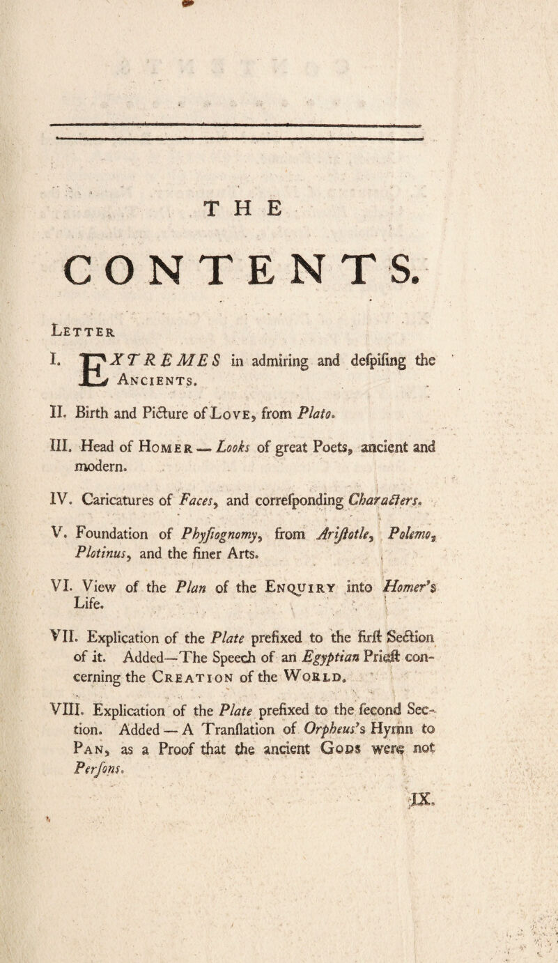 THE CONTENTS. Letter I. EXTREMES in admiring and clefpiling the Ancients, II. Birth and Picture of Love* from Plato. III. Head of Homer —. Looks of great Poetsf ancient and modern, IV. Caricatures of Facesand correfponding Characters* ■ ' * s .V \ - t ■> V. Foundation of Phyfiognomy, from Arijiotle, Polme3 Plotinus* and the finer Arts. , VI. View of the Plan of the Enquiry into Homer’s Life. VII. Explication of the Plate prefixed to the firft Section of it. Added—The Speech of an Egyptian Prkft con¬ cerning the Creation of the World, VIIL Explication of the Plate prefixed to the fecond Sec¬ tion. Added —A Tranllation of Orpheus's, Hymn to Pan* as a Proof that the ancient Gods were not Perfons, • ■ JX )