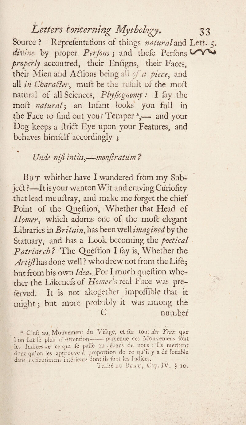 Source ? Reprefentations of things natural and Lett. 5, divine by proper Per Jons ; and thefe Perfons properly accoutred, their Enhgns, their Faces, their Mien and A&ions being all 0/* ^ piece, and all in CharaBer, mull be the remit of the mod natural of all Sciences, Phy/iognomy: I fay the molt natural; an Infant looks you full in the Face to find out your Tempera,— and your Dog keeps a dried Eye upon your Features, and behaves himfelf accordingly ; % Unde niji intus>—anon fir at um ? Bur whither have I wandered from my Sub¬ ject ?—It is your wanton Wit and craving Curiofity that lead me adray, and make me forget the chief Point of the Quedion, Whether that Head of Homer, which adorns one of the mod elegant Libraries in Britain, has been well imagined by the Statuary, and has a Look becoming the poetical Patriarch ? The Quedion I fay is, Whether the Artijl has done well? who drew not from the Life; but from his own Idea. For I much quedion whe¬ ther the Likenefs of Homers real Face was pre- ferved. It is not altogether impoffible that it might; but more probably it was among the C number a Ceil su. Mou'vement du Vifage, et far tout des Teux qae l‘on fait Ie plus d’Attention-pareeque ces Mouvetnehs (but les Indices Je 'ce t»ui ie paffe au dedans de nous : Ils meritent done qu’on les approuve a proportion de ce qu’il y a de Tollable dans les Seutimens inierieurs dont ils font les Indices. TrOte du Beau, top. IV. § 10.