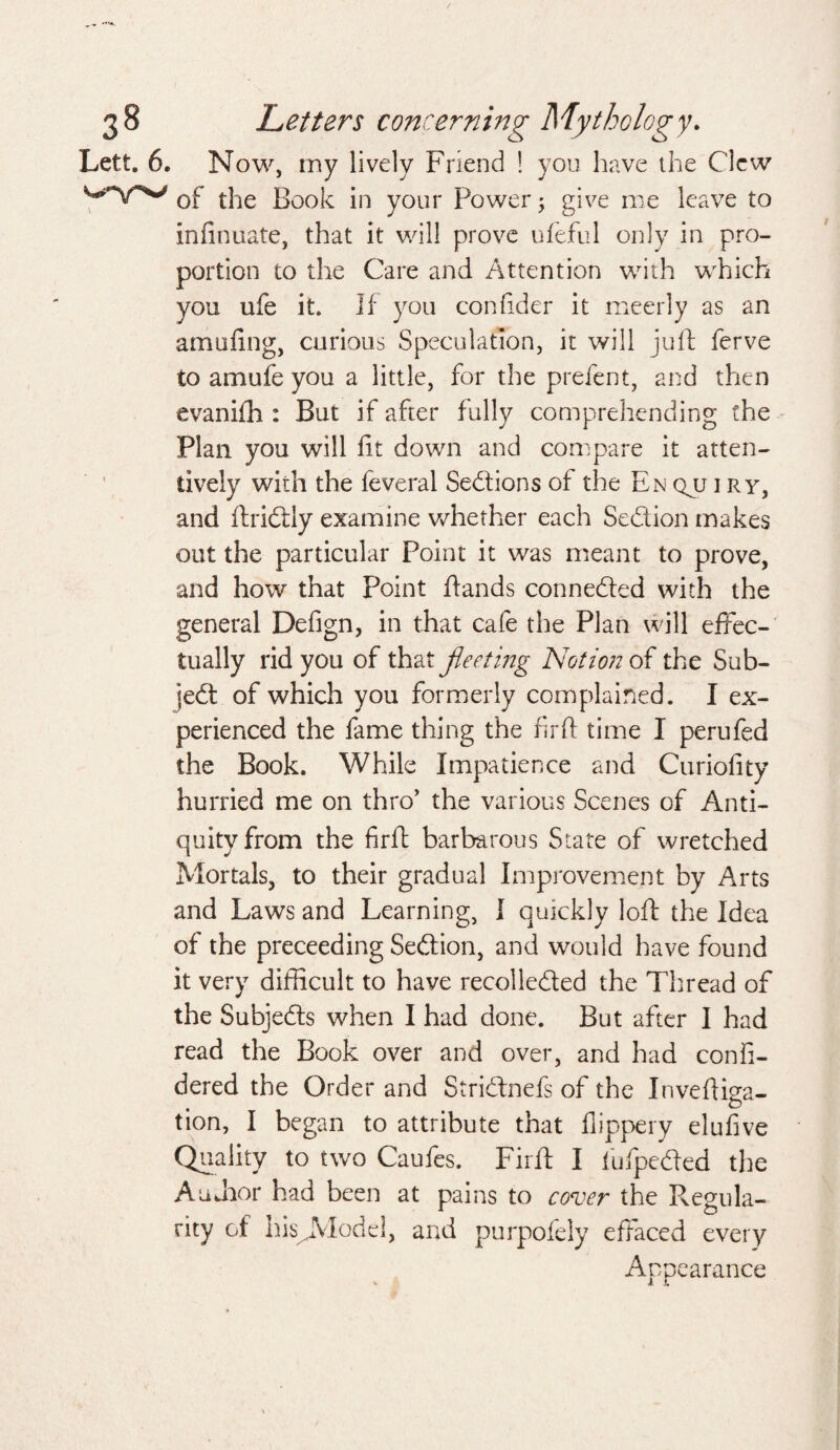 Lett. 6. Now, my lively Friend ! you have the Clew of the Book in your Power; give me leave to infinuate, that it will prove ufeful only in pro¬ portion to the Care and Attention with which you ufe it. If you confider it rneerly as an amiifing, curious Speculation, it will juft ferve to amufe you a little, for the prefent, and then evanifh : But if after fully comprehending the Plan you will fit down and compare it atten¬ tively with the feveral Sections of the En qjlt i ry, and ftridtly examine whether each Section makes out the particular Point it was meant to prove, and how that Point ftands connected with the general Defign, in that cafe the Plan will effec¬ tually rid you of that fleeting Notion of the Sub¬ ject of which you formerly complained. I ex¬ perienced the fame thing the fir ft time I perufed the Book. While Impatience and Curiofity hurried me on thro’ the various Scenes of Anti¬ quity from the firft barbarous State of wretched Mortals, to their gradual Improvement by Arts and Laws and Learning, I quickly loft the Idea of the preceeding Sedtion, and would have found it very difficult to have recolledted the Thread of the Subjects when I had done. But after I had read the Book over and over, and had confi- dered the Order and Stridtnefs of the Inveftiaa- . D tion, I began to attribute that fiippery elufive Quality to two Caufes. Firft I fufpeded the AuJior had been at pains to cover the Regula¬ rity of hisJVlodel, and purpofely effaced every Appearance