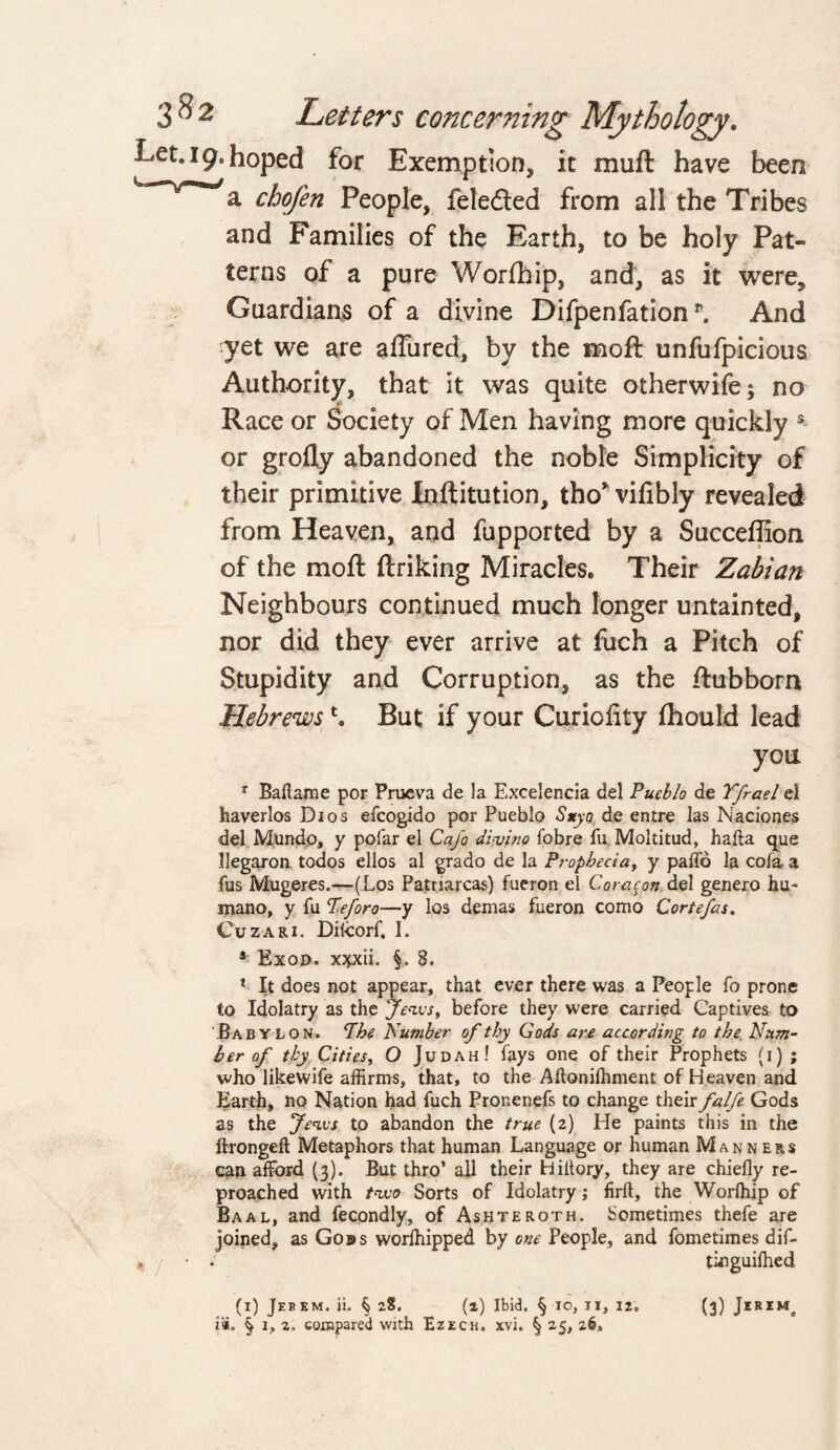 J9* hoped for Exemption, it muft have been a chofen People, feleded from all the Tribes and Families of the Earth, to be holy Pat¬ terns of a pure Worfhip, and, as it were. Guardians of a divine Difpenfation *. And yet we are affined, by the moft unfufpicious Authority, that it was quite otherwise; no Race or Society of Men having more quickly s or grofly abandoned the noble Simplicity of their primitive Inftitution, tho* vifibly revealed from Heaven, and fupported by a Succeffion of the moft ftriking Miracles. Their Zabian Neighbours continued much longer untainted, nor did they ever arrive at fuch a Pitch of Stupidity and Corruption, as the ftubborn Hebrewst. But if your Curicfity fhould lead yon r Baltame por Prueva de la Excelencia del Pueblo de Yfrael el haverlos Dios efcogido por Pueblo Suyo de entre las Naciones del Mundo, y polar el Ca/o d'vvino fobre fu Moltitud, haft a que Uegaron todos ellos al grado de la Propbecia, y paffo la cofa a fus Mugeres.—(Los Patriarcas) fueron el Coracon del genero hu~ mano, y fu Peforo—y los demas fueron como Cortefas. Cuzari. Dilcorf, I. 4 Exon, xjpdi. §. 8. 1 It does not appear, that ever there was a People fo prone to Idolatry as the Jews, before they were carried Captives to Babylon. The Number of thy Gods are according to the Num¬ ber of thy Cities, O Judah! fays one of their Prophets (i) ; who like wife affirms, that, to the Aftonilhment of Heaven and Earth, no Nation had fuch Pronenefs to change their falfe Gods as the Jews to abandon the true (2) He paints this in the ftrongeft Metaphors that human Language or human Manners can afford (3). But thro’ all their Hiltory, they are chiefly re¬ proached with two Sorts of Idolatry; firft, the Worfhip of Baal, and fecondly, of Asuteroth. Sometimes thefe are joined, as Gons worfhipped by one People, and fometimes dif- tinguifhed £«. § 1, 2. compared with Ezech. xvi. § 25, 26*