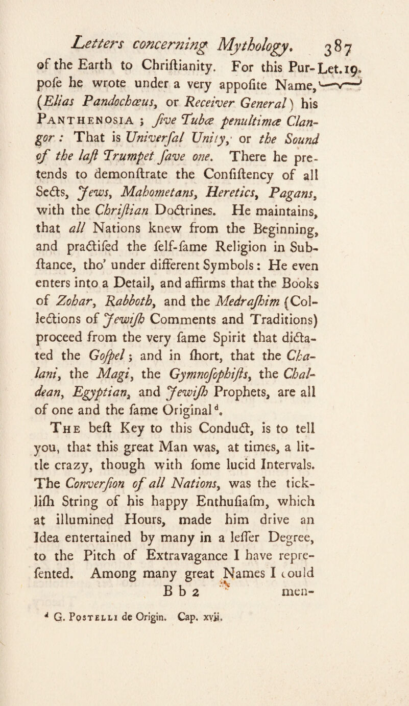 of the Earth to Chriftianity, For this Pur-Let. 19, pofe he wrote under a very appofite Name3 (Elias Pandochceus, or Receiver General) his Panthenosia ; five Tuba penult ima Clan¬ gor : That is Univerfal Unity,* or the Sound of the lafl Trumpet fave one. There he pre¬ tends to demonftrate the Confiftency of all Sedts, Jews, Mahometans, Heretics, Pagans, with the Chrifian Dodtrines. He maintains, that all Nations knew from the Beginning, and pradtifed the felf-fame Religion in Sub- fiance, tho under different Symbols: He even enters into a Detail, and affirms that the Books of Zohar, Rabboth, and the Medrajhim (Col¬ lections of JewiJh Comments and Traditions) proceed from the very fame Spirit that dicta¬ ted the Gofpel 5 and in fhort, that the Cka- lam\ the Magiy the Gymnofophifts$ the Chal¬ dean^ Egyptian, and JewiJh Prophets* are all of one and the fame Original d„ The beft Key to this Condudt, is to tell you, that this great Man was, at times, a lit¬ tle crazy, though with fome lucid Intervals. The Converfion of all Nations, was the tick- Jiffi String of his happy Enthuliafm, which at illumined Hours, made him drive an Idea entertained by many in a leffer Degree, to the Pitch of Extravagance I have repre- fented. Among many great Names I could B b 2 men- A G. Post el li de Origin. Cap. xyji.