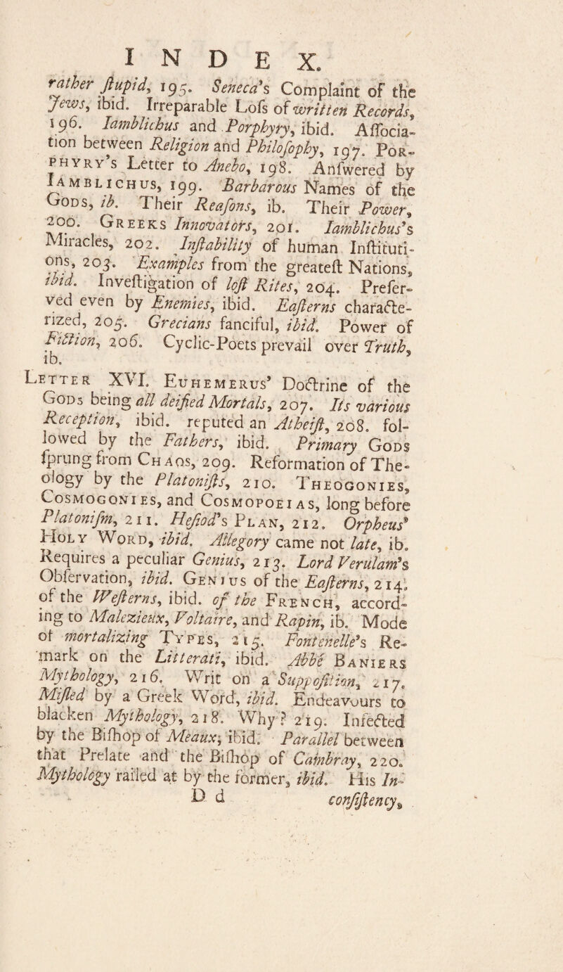 rather Jiupid, 195. Seneca’s Complaint of the Jews, ibid. Irreparable Lofs of written Records» s 96 Iambluhus and Porphyry, ibid. Affocia- tion between Religion and Philosophy, jgj„ p0R„ phyry s Letter to Aneboy 1980 Anfwered by Iamblichus, 199. Barbarous Names of the Gods, ib. Their Reafons, ib, Their Powers 20°. Greeks Innovators, 201. lamhlichus's 1 liiacles, 202. Lift ability of human Inftituti- ons; 203. Examples from the greateft Nations, nnd. Invefligation of loft Rites, 204. Prefer- ved even by Enemies, ibid. Eafterns cbara£te» nzed, 205. Grecians fanciful, ibid. Power of Fitiion, 206. Cyclic-Poets prevail over Truth* ib. Letter XVL Euhemerus’ Doftrine of the VvQDs being all deified Mortals, 207. Its various Reception, ibid, reputed an Atheift, 208. fob lowed by the Fathers, ibid. Primary Gods jprung from Chaos, 209. Reformation of The - ology by the Platonifts, 210. Theogonies, osmogonies, and cosmopoei as, long before Platonifm, 211. gfefs Plan, 212. Orpheus* Holy Word, •/’£/#. Allegory came not late, ib* Requires a peculiar Genius, 213. Lord Verulatn*s Obfei Ration, /%/. Genius of the Eafterns^ 214;, Oi the FPeft erns y ibid. ^7 hoe French, accord^ mg to MahzietiX) f oltatre, and Rapin^ ib. IVIode of mortalizing Types, 215. FonienellPs Re~ mark on the Litterati, ibid. Abbe Baniers Mythology, 216, Writ on a Suppo/tHm* nj, Mijled by a Greek Word, Endeavours to blacken Mythology, 218. Why ? 219. Infefted by toe Bifhop of Meaux; ibid. Parallel between that Prelate and the Bifhop of Cambrays 220; Mythology railed at by the former, ibid. His In- L d conJiftency\