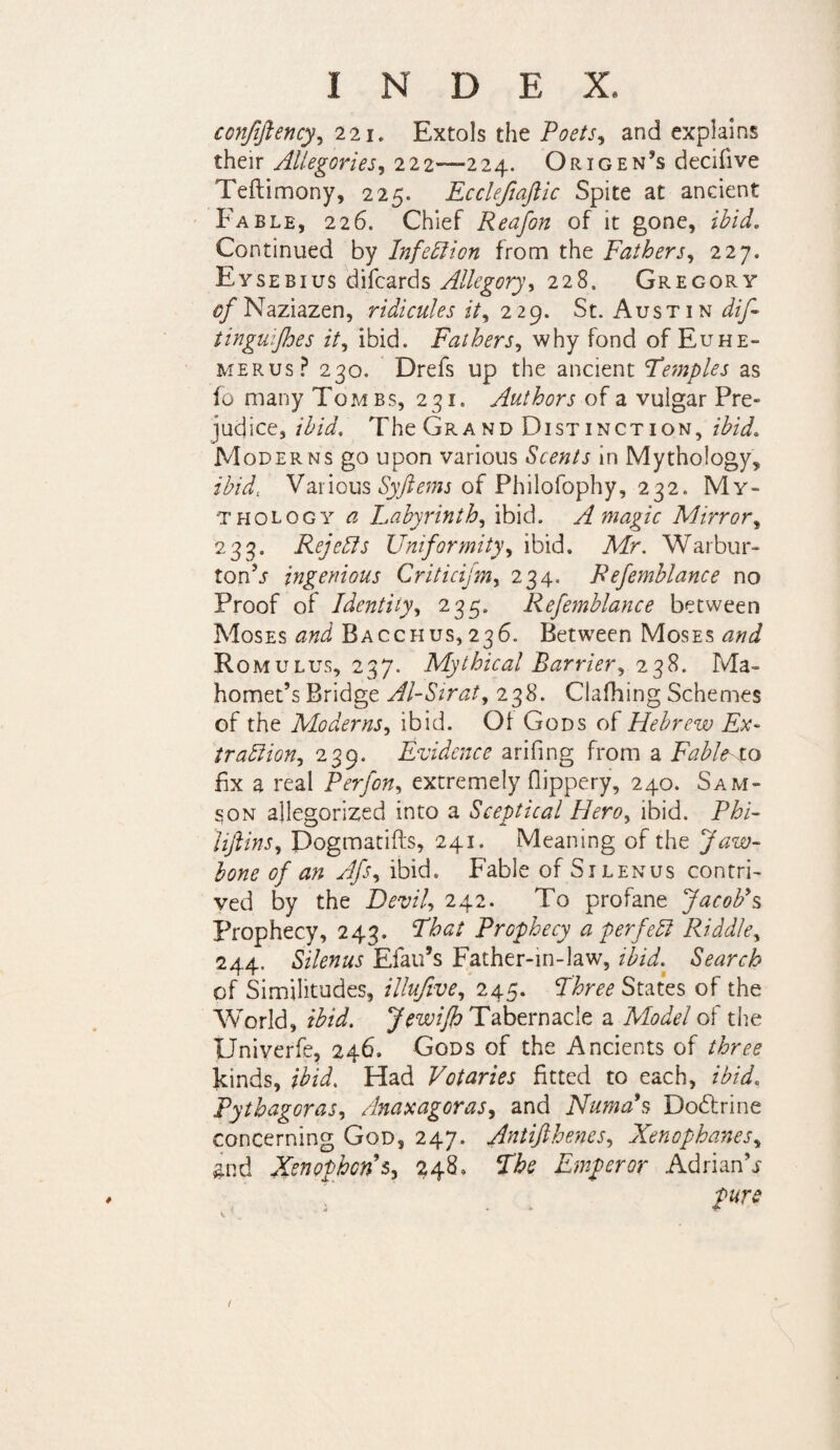 conjiftency, 221. Extols the Poets, and explains their Allegories, 222—224. Origen^s decifive Teftimony, 225. Eccleftaftic Spite at ancient Fable, 226. Chief Reafon of it gone, ibid. Continued by Infection from the Fathers, 227. Eysebius difcards Allegory, 228. Gregory 0/Naziazen, ridicules it, 229. St. Austin dif~ tinguijhes it, ibid. Fathers, why fond of Euhe- merus? 230. Drefs up the ancient Temples as fo many Tombs, 231. Authors of a vulgar Pre¬ judice, ibid. The Grand Distinction, ibid. Moderns go upon various Scents in Mythology, ibid. Various Syftems of Philofophy, 232. My¬ thology a Labyrinth, ibid. A magic Mirror, 233. Rejects Uniformity, ibid. Mr. Warbur- ton’j ingenious Criticifm, 234. Refemblance no Proof of Identity, 235. Refemblance between Moses and Bacchus, 236. Between Moses and Romulus, 237. Mythical Barrier, 238. Ma¬ homet’s Bridge Al-Sirat, 238. Clafhing Schemes of the Moderns, ibid. Of Gods of Hebrew Ex- trablion, 239. Evidence arifing from a Fable to fix a real Perfon, extremely flippery, 240. Sam¬ son allegorized into a Sceptical Hero, ibid. Phi- liftins, Dogmatics, 241. Meaning of the Jaw¬ bone of an Afs, ibid. Fable of Silenus contri¬ ved by the Devil 242. To profane Jacob's Prophecy, 243. That Prophecy a perfect Riddle, 244. Silenus Elan’s Father-in-law, ibid. Search of Similitudes, illujive, 245. Three States of the World, Jw/# Tabernacle a Model of the Univerfe, 246. Gods of the Ancients of three kinds, ibid. Had Votaries fitted to each, ibid. Pythagoras, Anaxagoras, and Numas Dodtrine concerning God, 247. Antifthenes, Xenophanes, and Xenophon9s, 248. The Emperor Adrian’j pure