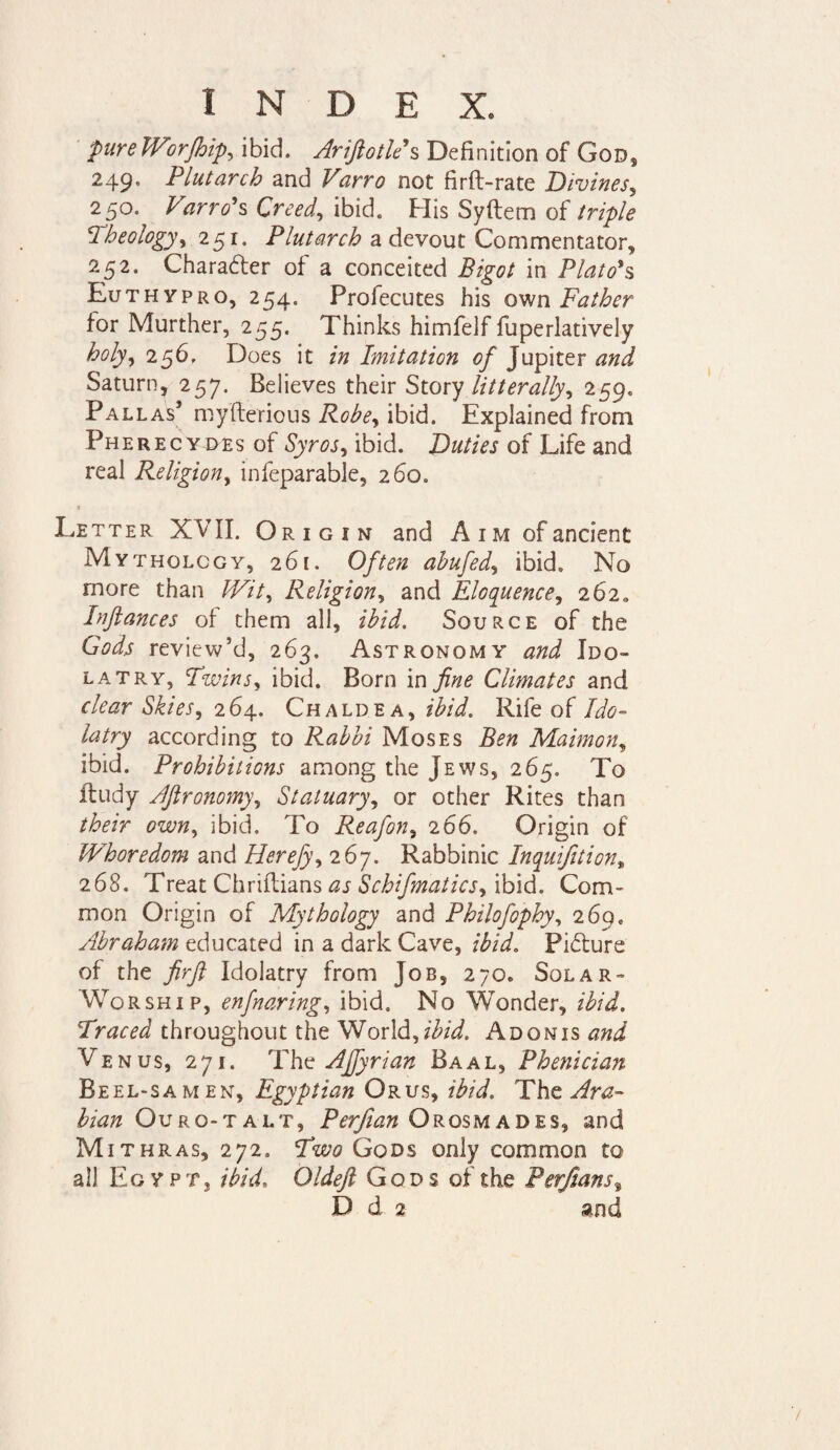 pure Worfhip, ibid. Arifiotle s Definition of God, 249. Plutarch and Varro not firft-rate Bivines, 250. Varrows Creed, ibid. His Syftem of /n/>/* Theology, 251. Plutarch a devout Commentator, 252. Character of a conceited Bigot in Plato's Euthypro, 254. Profecutes his own Father for Murther, 255. Thinks himfelf fuperlatively holy, 256. Does it in Imitation of Jupiter and Saturn, 2 57. Believes their Story laterally, 259. Pallas* myfterious ibid. Explained from Pherecydes of Syr os, ibid. Duties of Life and real Religion, infeparable, 260. * Letter XVII. Origin and Aim of ancient Mythology, 261. Often ahufed, ibid. No more than te7, Religion, and Eloquence, 262,, Infiances of them all, Source of the Gods review’d, 263. Astronomy Ido¬ latry, Twins, ibid. Born in Climates and clear Skies, 264. Chaldea, zte/. Rife of Ate tery according to Rabbi Moses Ben Maimon, ibid. Prohibitions among the Jews, 265. To ftudy Afironomy, Statuary, or other Rites than /ter ibid. To Reafon, 266. Origin of Whoredom and Herefy, 267. Rabbinic Inquifition% 268. Treat Chriftians Schifmatics, ibid. Com¬ mon Origin of Mythology and Philofophy, 269. Abraham educated in a dark Cave, Picture of the firfi Idolatry from Job, 270. Solar- Worship, enfnaring, ibid. No Wonder, ibid. Traced throughout the World,ibid. Adonis and Venus, 271. The AJfyrian Baal, Phenician Beel-samen, Egyptian Orus, ibid. The Ara¬ bian Ouro-talt, Perfian Orosmades, and Mithras, 272. Two Gods only common to all Egypt, ibid, Oldefi Gods of the Perfian s%