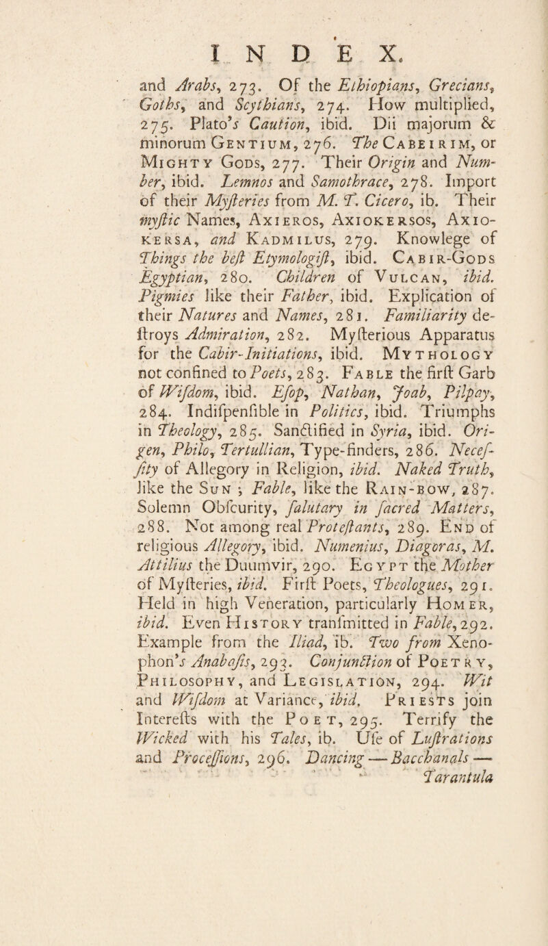 f INDEX. and Arabs, 273. Of the Ethiopians, Grecians, Goths, and Scythians, 274. How multiplied, 275. Platon Caution, ibid. Dii majorum & minorum Gentium, 276. Cabe 1 r im, or Mighty Gods, 277. Their Origin and Num¬ ber , ibid. Lemnos and Samothrace, 278. Import of their Myfteries from M. T. Cicero, ib. Their myftic Names, Axieros, Axiokersos, Axio- kersa, Kadmxlus, 279. Knowlege of Things the heft Etymologift, ibid. Cabir-Gods Egyptian, 280. Children of Vulcan, /AW. Pigmies like their Father, Ibid. Explication of their Natures and Names, 281. Familiarity de- ilroys Admiration, 282. Myfterious Apparatus for the Cahir-Initiations, ibid. Mythology not confined to Poets, 283. Fable the firft Garb of Wifdom, ibid. Efop, Nathan, Joab, Pilpay, 284. Indifpenfible in Politics, ibid. Triumphs in Theology, 285. Sanblified in Syria, ibid. Or A gen, Philo, Tertullian, Type-finders, 286. Necef- Jity of Allegory in Religion, /AW. Naked Truth, like the Sun * Fable, like the Rain-bow, 287. Solemn Obfcurity, falutary in facred Matters, 288. Not among real Proteflants, iSg. End of religious Allegory, ibid. Numenius, Diagoras, M. Attilius the Duumvir, 290. Eg y pt the Mother of Myfteries, ibid. Firft Poets, Theologues, 291. field in high Veneration, particularly Homer, /AW. Even PI 1 story trani mined in Fable, 292. Example from the ib. fwc from Xeno¬ phon V Anabajis, 293. Conjunction of Poe try. Philosophy, and Legislation, 294. 7TA and Wifdom at Variance,/AW, Priests join Interefts with the Poet, 295. Terrify the Wicked with his Tales, ib. Ufe of Euftrations and ProceJ/ions, 296. Dancing —Bacchanals — Tarantula