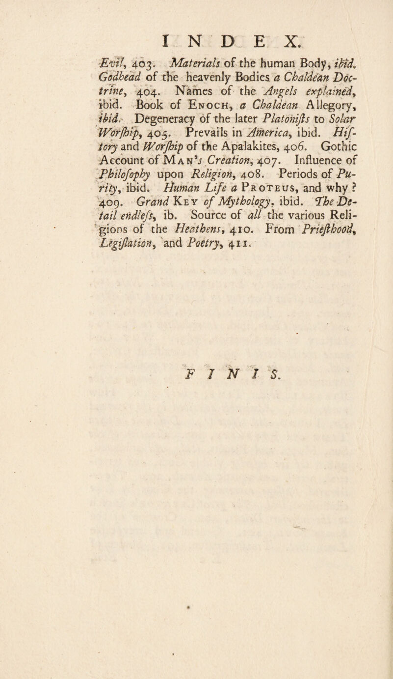 I N D E X, -Evil, 403. Materials of the human Body, ibid. Godhead of the heavenly Bodies a Chaldean Doc- trine, 404. Names of the Angels explained, ibid. Book of Enoch, a Chaldean Allegory, ibid. Degeneracy of the later Platonifts to Solar Wor/hfp, 405. Prevails in America, ibid. Hij- tory and Worfhip of the Apalakites, 406. Gothic Account of Man1; Creation, 407. Influence of Philofophy upon Religion, 408. Periods of Pu¬ rity, ibid* Human Life a Proteus, and why ? 409* Grand Key of Mythology. ibid. Lhe De¬ tail endlefs, ib. Source of all the various Reli¬ gions of the Heathens, 410. From PrieJlhoodt Legijlation, and Poetry, 411. FIN! S.