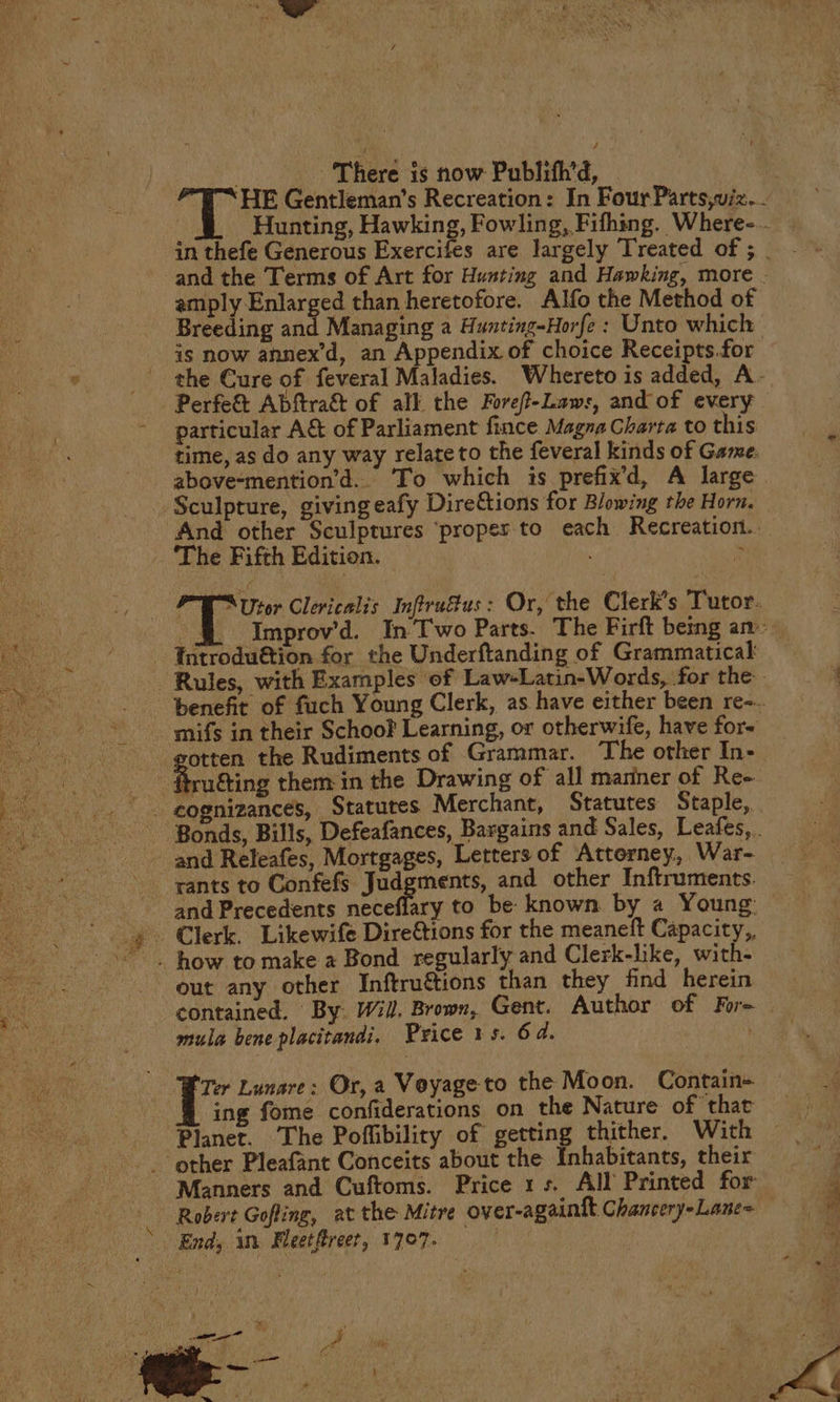 Op Berd ts now Publith'd, Srey ore ce than heretofore. Alfo the Method of Breeding an is now annex’d, an Appendix of choice Receipts.for -Perfe&amp; Abftra&amp;t of all the Foref-Laws, and of every particular A&amp; of Parliament fince Magna Charta to this above-mention’d.. To which is prefix’d, A large Sculpture, giving eafy Direftions for Blowing the Horn. _ ‘The Fifth Edition. Introdu€tion for the Underftanding of Grammatical mifs in their Schoo Learning, or otherwife, have for- Aaa the Rudiments of Grammar. ‘The other In- and Releafes, Mortgages, Letters of Attorney, War- rants to Confefs Judgments, and other Inftruments. and Precedents neceflary to be known by a Young: . how to make a Bond regularly and Clerk-like, with- out any other Inftruétions than they find herein mula bene placitandi. Price 1s. 64. | Planet. The Poffibiliry of getting thither. With ~~ other Pleafant Conceits about the Inhabitants, their Manners and Cuftoms. Price 1s. All Printed for Robert Gofling, at the Mitre over-againft Chancery-Lane= aoe End, in Fleetfreet, 1707.