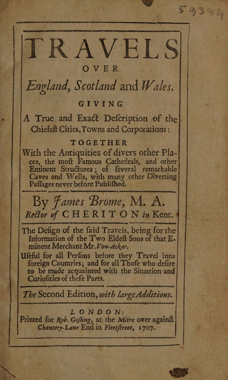 | England, h) cotland and Wales. GIVING : JA True and Exaé&amp;t Defcription of the}. Chiefelt Cities, Towns and Corporations: TOGETHER. With the Antiquities of divers other Pla- ces, the moft Famous Cathedrals, and other Eminent Stru@ures; of feveral remarkable Caves and Wells, with many ors Piverring | Paffages never before Prlhitivids eet ee ees By Fames ‘Brome, uM. A. | The Defign of the he faid Travels, being for the Information of the T'wo Eldeft Sons of that E- minent Merchant Mr. VYan-Ackar. Ufeful for all Perfons before they Travel into foreign Countries; and for all Thofe who defire} | to be made acquainted with the Situation and} | Curiofities of thefe Parts. _ my T he Second Edition, with largedditions, LONDON: Printed for Rob. Gaffing, at the Mitre over. again | 1 atin Lane End in Rleeixert, 1707.°