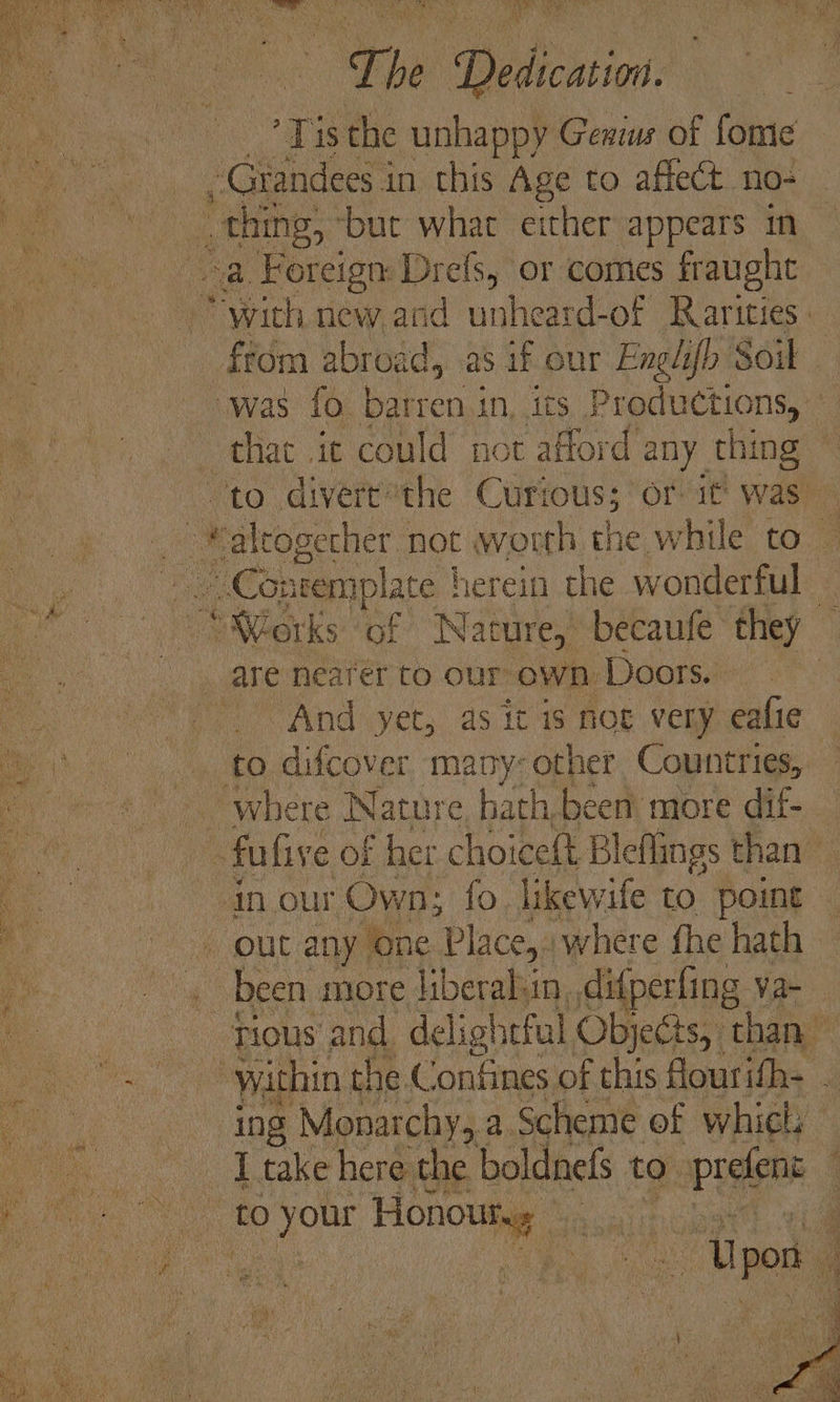 — Lhe Dedication. ‘Te the unhappy Genius of fome ~Grandees in this Age to affect. no- _ thing, but what either appears in a. Foreign peeks; or comes fraught that it could not afford any. thing alrogecher not worth the while to — Contemplate | herein the wonderful _ “Works ‘of Nature,’ becaufe they — And yet, as it is nog very eafie to difcover many: other Countries, ing Monarchy, a Scheme of whicls a Ipon_