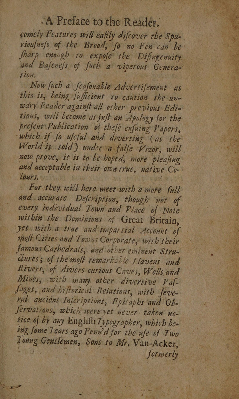 Ae Boies fel ye $ Ms cd) -A Preface to the Reader. comely Features will eafily difcover rhe Spi» rioufnefs of the Brood, fo no Pew can be Sharp enough to éxpofe’ the Diftngenuity and Bafenc/s of fuch a viperous Genera~ tion, | Ghiy cere bee | Now fuch a feafonable Advertifement as this is, being fuficient to caution the une wary Reader againftall other previous Edi= tions, will become \asjuft an Apologyfor the prefent Publication of thefe enfuing Papers, ‘which. if fo ufeful and divertiug (as the’ World is..told) underva falfe Vizor, will now prove, it is to Le-hoped, more pleajing and acceptable in their own true, native Co-&gt; lours.. ie | Re ocoyt ies ae - Por they. will here meet with amore full Pe. and.accurate Defcription, though wot of : every individual Town and Place of Note within the Dominions of Great Britain, yet witha true and dimparttal Account of . — Mofe Gittesand Towns Corporate, with Theirs ae famous Carbedrals,. and other eminent Strit= | bbures 3 of the'moft remarkable Fiavens and | Rivers, of divers curious Caves, Wells and Mines; with many other divertive Paf- an fanes, and biftorical Relations, with feve= kal: anciént Infcriptions, EB pitaphs and Ob- _ fervations, which were yet never. taken wo- tice of by any Englith Typographer, which bea 20g fome Tears ago Penn'd for the ufe of Two Loung Gentlemen, Sons to Mr. Van-Acker, Sih) Cig. aut Sa a Sormerly