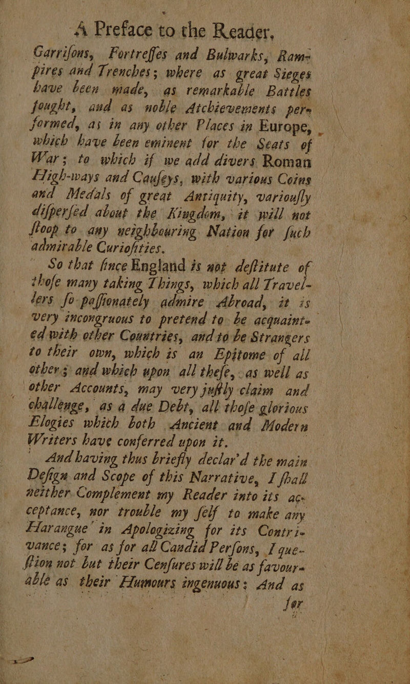 Garrifons, Fortrefes and Bulwarks; Ram- pires and Trenches; where as great Sieges have been made, as remarkable Battles fought, and as noble Atchievements pers formed, as in aay other Places in Europe, whith have been eminent tor the Seats of War; to which if we add divers Roman and Medals of great Antiquity, varioufly difperfed about the Kiugdom, it will not oop to. any weighbeuring Nation for fuch admirable Curiofties. ye thofe many taking Things, which all Travel- fers fo pafionately admire Abroad, it is €d with other Conatries, and to be Strangers to their own, which is an Epitome of all other Accounts, may very jufly claim and challenge, as a due Debt, all thofe glorious Elogies whith both Ancient aud Modern Writers have conferred upon it. : And having thus briefly declar'd the main Defign and Scope of this Narrative, I frall able as. their Equmours ingenuous; And as 4 SS ee