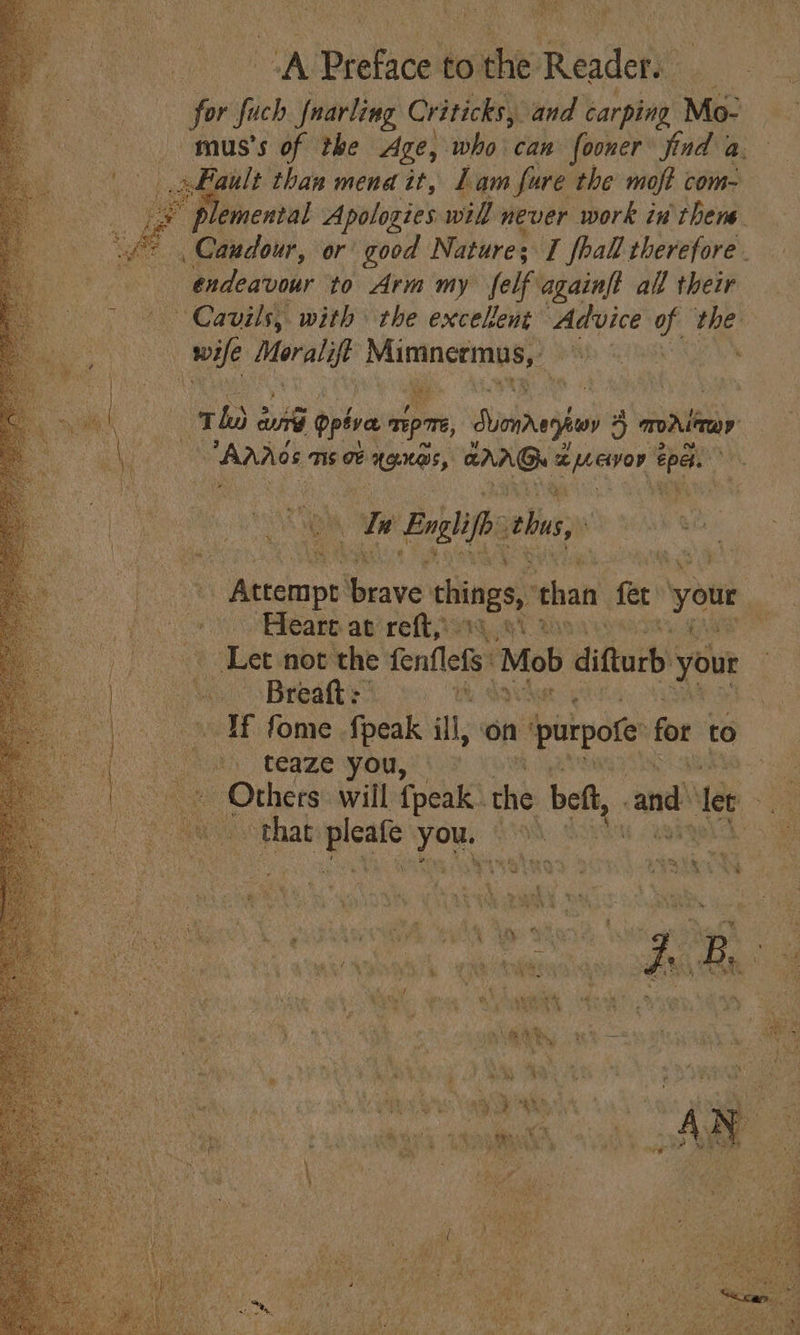 Ae.” isp x a oy Detail to he: Reader. “for fi fuch fnarling Criticks, and carping Mo- mus’s of the Age, who can fooner find a. Fault than mena it, Lam fure the moft com- if Miser Apologies will never work in thene _Canudour, or good Nature; I fhall therefore. endeavour to Arm my felf againft all their ~ Cavils, with the excelent Advice of “4 wife Moralift vin py : Tho eae opiva apm, Lumnaghvn 2 4 monlinay Anos ms oF anes, oe beaaiged ed . Ws Englifh this, ah Races Graves things, than fe ‘your : oe Sars ap refi; ag ah 2 ; . ‘Let not the fenflets* ‘Mob difturb your Breaft:” Wh If fome {peak ill, ‘on » purpore: fo to ah Ceame yout 03 et pote Petes will {peak . the bet, cand et a ce peas ad VON e Pe, paths 4 4 ae ’ “se -* &gt; £ i . &gt; Le ihe * 4 ; her hs s vt ¢ on 3 Pa 7 6 é | % 4 $  : J B. } ‘ ; pe = ah oe * pekey: : Wy CE ss q LHe a% a a a ia, OSHS f 3 aw . 4 tas — ‘ ‘ y a P Kept. é + ae 7 ie rape Sih we 3 we x bs oy tem ™ 4 7 Fi Se ds s 7 KS : u ve &lt;‘% é A. - ¥ y 4 at Ae y i A y YA 4 i ogg 2 am See ee ; a, 7 fie eth } * ire foray a i a Bee ape) ee ’