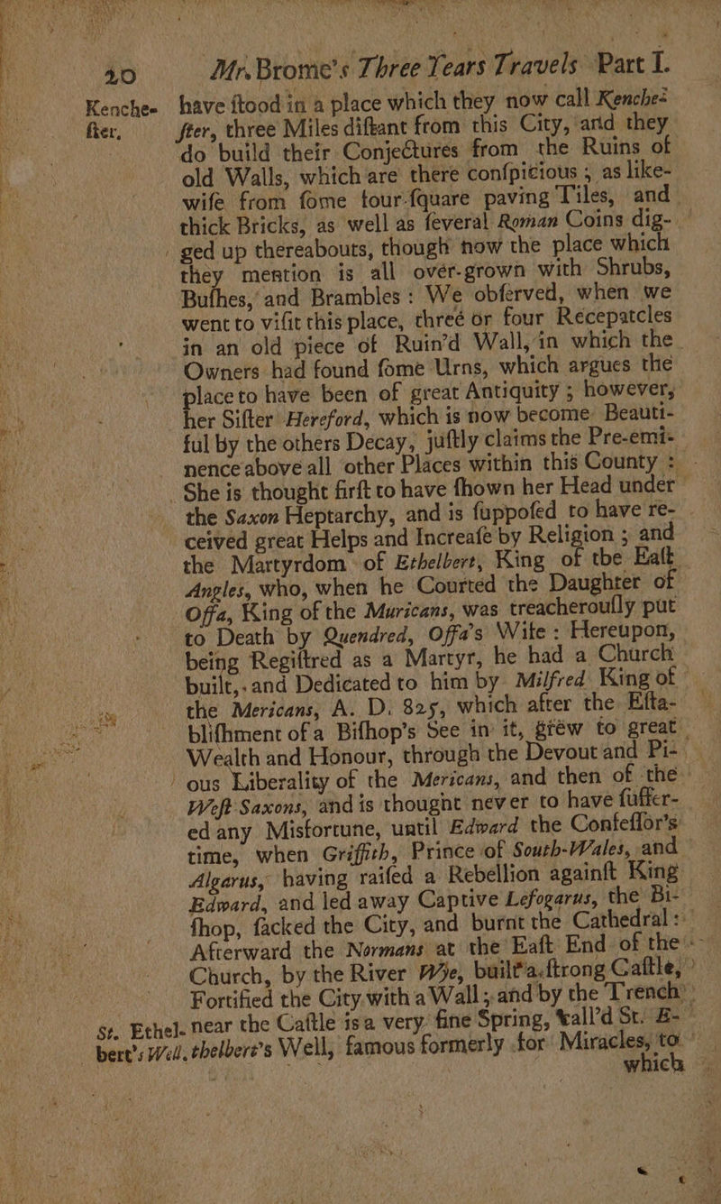 Te The La A we: 40 ‘Mr.Brome’s Three Tears Travels Part I. Kenchee have ftood in a place which they now call Kenche- fier, fier, three Miles diftant from this City, arid they : do build their Conjeétures from the Ruins of old Walls, which are there confpicious 5 as like- wife from fome tour-{quare paving Tiles, and thick Bricks, as well as feveral Roman Coins dig- ged up thereabouts, though now the place which a mention is all ovér-grown with Shrubs, Bufhes, and Brambles : We obferved, when we went to vifit this place, threé or four Recepatcles in an old piece of Ruin’d Wall, in which the Owners had found fome Urns, which argues the place to have been of great Antiquity ; however, her Sifter Hereford, which is now become. Beautt- ful by the others Decay, juftly claims the Pre-emi- - nenceabove all other Places within this County : | She is thought firft to have fhown her Head under ceived great Helps and Increafe by Religion ; and the Martyrdom of Ethelbert, King R tbe Ealt Angles, who, when he Courted the Daughter of Offa, King of the Muricans, was treacheroully put “to Death by Quendred, Offa's Wite : Hereupon, being Regiftred as a Martyr, he had a Church built,.and Dedicated to him by Milfred King of the Mericans, A. D. 825, which after the Efta- — blifhment of a Bifhop’s See im it, gféw to great Wealth and Honour, through the Devout and Pi- i arog - Weft Saxons, and is thought never to have fuffer- edany Misfortune, until Edward the Confeffor’s: time, when Griffith, Prince of South-Wales, and - Algarus, having raifed a Rebellion againft King Edward, and led away Captive Lefogarus, the Bi- fhop, facked the City, and burnt the Cathedral: Afterward the Normans at the’ Eaft End of the «~ Church, by the River 74e, built'a.ftrong Cattle,’ Fortified the City. with aWall; and by the Trench): ge. Ethel. near the Cattle isa very. fine Spring, ‘all’d St. E- | A | which |.