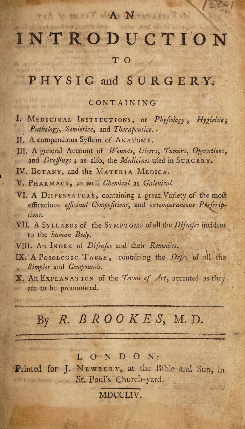 INTRODUCTION T O PHYSIC and SURGERY, CONTAINING L Medicinal Institutions, or Phyfiology, Hygieine* Pathology, Semiotic e, and Therapentice. * II. A compendious Syftem of Anatomy; III. A general Account of JVounds, Ulcers, Tumors, Operations, and Dreffmgs ; as alfo, the Medicines ufed in Surgery. IV. Botany, and the Materia Medica. V. Pharmacy, as well Chemical as Galenical. VI. A Dispensatory, containing a great Variety of the moft efficacious officinal tions. VII. A Syllabus of the Symptoms of all the Difeafes incident to the human Body. VIII. An Index of Difeafes and their Remedies. IX. 'A Posologic Table, containing the Dofes of all the . Simples and Compounds. X. An Explan at ion of the Terms of Art, accented as they are to be pronounced. By R. BROOKES, M. D. LONDON: Printed for J. Newbery, at the Bible and Sun, in St. Paul’s Church-yard. Compofitions, and extemporaneous P refer ip- 'V MDCCLIV.