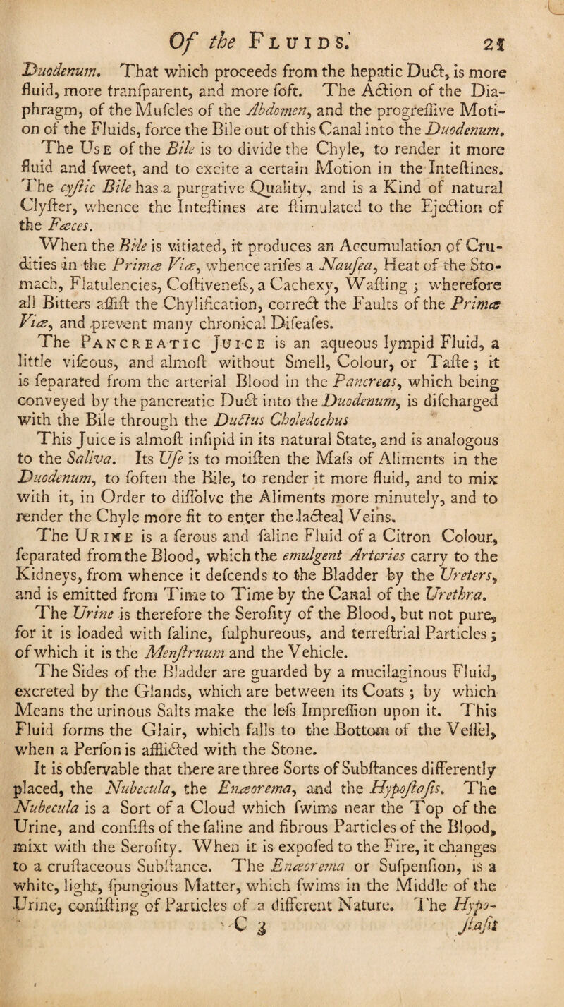 Duodenum. That which proceeds from the hepatic Dudf, is more fluid, more tranfparent, and more foft. The A£fion of the Dia¬ phragm, of the Mufcles of the Abdomen, and the progreflive Moti¬ on of the Fluids, force the Bile out of this Canal into the Duodenum. The Use of the Bile is to divide the Chyle, to render it more fluid and fweet, and to excite a certain Motion in the Inteflines. The cyjiic Bile has-a purgative -Quality, and is a Kind of natural Clyffer, whence the Intefiines are Simulated to the Ejedfion cf the Faces. When the Bile is vitiated, it produces an Accumulation of Cru¬ dities in the Primes Via, whence arifes a Naufea, Heat of the Sto¬ mach, Flatulencies, Coftivenefs, a Cachexy, Wading ; wherefore all Bitters affift the Chyl ideation, correct the Faults of the Primes Via, and prevent many chronical Difeafes. The Pancreatic Juice is an aqueous lympid Fluid, a little vifcous, and almoft without Smell, Colour, or Taffe; it is feparated from the arterial Blood in the Pancreas, which being conveyed by the pancreatic Dudf into the Duodenum, is difcharged with the Bile through the Dudlus Choledochus This Juice is almoff iniipid in its natural State, and is analogous to the Saliva. Its Ufe is to moiffen the Mafs of Aliments in the Duodenum, to foften the Bile, to render it more fluid, and to mix with it, in Order to difiolve the Aliments more minutely, and to render the Chyle more fit to enter the ladfeal Veins. The Urine is a ferous and faline Fluid of a Citron Colour, feparated from the Blood, which the emulgent Arteries carry to the Kidneys, from whence it defcends to the Bladder by the Ureters, and is emitted from Time to Time by the Canal of the Urethra. The Urine is therefore the Serofity of the Blood, but not pure, for it is loaded with faline, fulphureous, and terreitrial Particles; of which it is the Menjlruum and the V ehicle. The Sides of the Bladder are guarded by a mucilaginous Fluid, excreted by the Glands, which are between its Coats ; by which Means the urinous Salts make the lefs Impreflion upon it. This Fluid forms the Glair, which falls to the Bottom of the Veffel, when a Perfon is afflicted with the Stone. It is obfervable that there are three Sorts of Subfiances differently placed, the Nubecula, the Enaorema, and the Hypojiafis, The Nubecula is a Sort of a Cloud which fwims near the Top of the Urine, and confifts of the faline and fibrous Particles of the Blood, mixt with the Serofity. When it is expofed to the Fire, it changes to a cruflaceous Subfiance. The Enaore?na or Sufpenfion, is a white, light, fpungious Matter, which fwims in the Middle of the Urine, confiding of Particles of a different Nature. The Hypo- ' C 3 jtafil