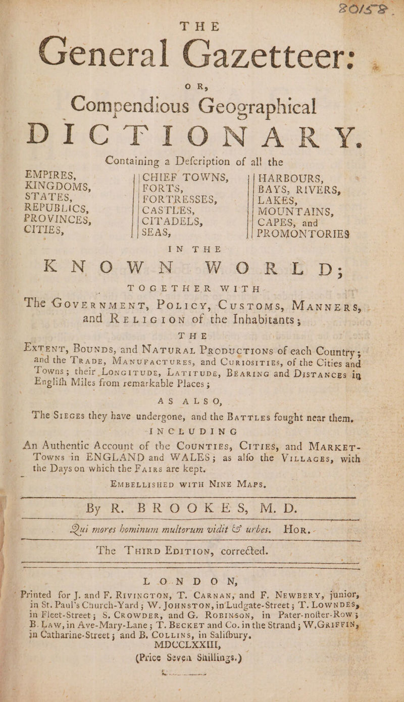 THE ; General Gazetteer: . OR; Compendious Geographical BOICTIONARY Containing a Defcription of al! the EMPIRES, \CHIEF TOWNS, HARBOURS, KINGDOMS, ‘FORTS, BAYS, RIVERS, STATES, -{|FORTRESSES, |/LAKES, REPUBLICS, CASTLES, MOUNTAINS, PROVINCES, CITADELS, CAPES: tid CITIES, || SEAS, || PROMONTORIE9 IN THE KNOWN WORLD; | : TOGETHER WITH- The Government, Poticy, Customs, MANNERS, - and RexticionN of the Inhabitants; Tee Bothy : 7 Extent, Bounps, and Natura. Propucrions of each Country ; and the Trapz, Manuracrurss, and Curiosities, of the Cities and Towns ; their Loncirupe, Larirups, BEarine and Distances in Englith Miles from remarkable Places ; | AS A L‘B-0, The Sr1zeces they have undergone, and the Barrues fought near them. ‘IN CE VY DAN-G An Authentic Account of the Counties, Crrigs, and Marxert- Towns in ENGLAND and WALES; as alfo the Vituaces, with the Days on which the Fairs are kept. EMBELLISHED WITH NINE Maes, By RK: BRO O'K-E S, + M, D, _ Qui mores hominum multorum vidit &amp; urbes. Hor.- ee The Tuirp Epition, corrected. | LO.N DON, a Maes ’ Printed for J. and F. Rivincron, T. Carnan, and F, NewBery, junior, | in St. Paul’s Church-Yard; W. JoHNsTON, in‘Ludgate-Street; T. LOWNDES, in Fleet-Street; S, CRowpDeR, and G. Roginson, in Pater-nofter-Row 3 B. Law, in Ave-Mary-Lane; T. Becker and Co. inthe Strand ; W.GRIFFINg, in Catharine-Street ; and B, Couuins, in Salifbury. psy MDCCLXXIII, (Price Seven Shillings.) § y VE ee ee ee a