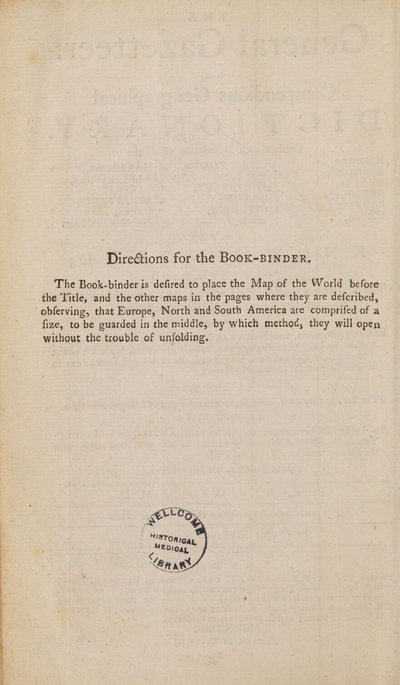 Dire€tions for the BooK-BINDER. The Book-binder is defired to place the Map of the World before the Title, and the other maps in the pages where they are defcribed, obferving, that Europe, North and South America are comprifed of a fize, to be guarded in the middle, by which method, they will open without the trouble of unfolding.