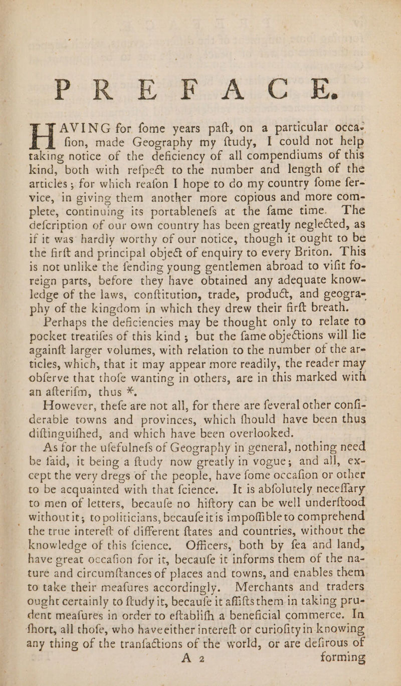 iy «tame Pace saa Wiis Mame AVING for fome years paft, on a particular occa- fion, made Geography my ftudy, I could not help taking notice of the deficiency of all compendiums of this kind, both with refpe€&amp; to the number and length of the articles ; for which reafon I hope to do my country fome fer= vice, in giving them another more copious and more com- plete, continuing its portablenefs at the fame time. The defcription of our own country has been greatly neglected, as if it was’ hardly worthy of our notice, though it ought to be | the firft and principal obje&amp; of enquiry to every Briton. This is not unlike the fending young gentlemen abroad to vifit fo- reign parts, before they have obtained any adequate know- ledge of the laws, conftitution, trade, product, and geogra- phy of the kingdom in which they drew their firft breath. Perhaps the deficiencies may be thought only to relate to pocket treatifes of this kind; but the fame objections will he againft larger volumes, with relation to the number of the are ticles, which, that it may appear more readily, the reader may obferve that thofe wanting in others, are in this marked with an afterif{m, thus *. However, thefe are not all, for there are feveral other confi- derable towns and provinces, which fhould have been thus diftinguifhed, and which have been overlooked. As for the ufefulnefs of Geography in general, nothing need be faid, it being a ftudy now greatly in vogue; and all, ex- cept the very dregs of the people, have fome occafion or other to be acquainted with that fcience. It is abfolutely neceflary to men of letters, becaufe no hiftory can be well underftood _ withoutit; to politicians, becaufe itis impoflibleto comprehend the true intereft of different ftates and countries, without the knowledge of this fcience. Officers, both by fea and land, have ereat occafion for it, becaufe it informs them of the na- ture and circumftances of places and towns, and enables them to take their meafures accordingly. Merchants and traders ought certainly to ftudy it, becaufe it aMiftsthem.in taking pru-- dent meafures in order to eftablifh a beneficial commerce. In fhort, all thofe, who haveeither intereft or curiofity in knowing any thing of the tranfactions of the world, or are defirous of